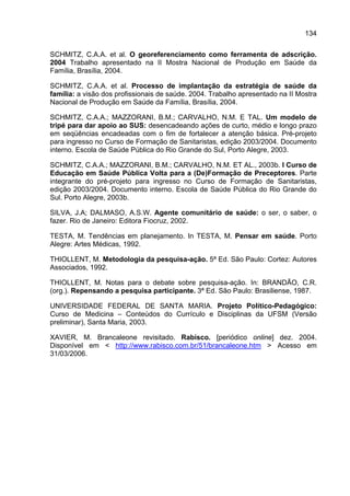 134

SCHMITZ, C.A.A. et al. O georeferenciamento como ferramenta de adscrição.
2004 Trabalho apresentado na II Mostra Nacional de Produção em Saúde da
Família, Brasília, 2004.

SCHMITZ, C.A.A. et al. Processo de implantação da estratégia de saúde da
família: a visão dos profissionais de saúde. 2004. Trabalho apresentado na II Mostra
Nacional de Produção em Saúde da Família, Brasília, 2004.

SCHMITZ, C.A.A.; MAZZORANI, B.M.; CARVALHO, N.M. E TAL. Um modelo de
tripé para dar apoio ao SUS: desencadeando ações de curto, médio e longo prazo
em seqüências encadeadas com o fim de fortalecer a atenção básica. Pré-projeto
para ingresso no Curso de Formação de Sanitaristas, edição 2003/2004. Documento
interno. Escola de Saúde Pública do Rio Grande do Sul, Porto Alegre, 2003.

SCHMITZ, C.A.A.; MAZZORANI, B.M.; CARVALHO, N.M. ET AL., 2003b. I Curso de
Educação em Saúde Pública Volta para a (De)Formação de Preceptores. Parte
integrante do pré-projeto para ingresso no Curso de Formação de Sanitaristas,
edição 2003/2004. Documento interno. Escola de Saúde Pública do Rio Grande do
Sul. Porto Alegre, 2003b.

SILVA, J.A; DALMASO, A.S.W. Agente comunitário de saúde: o ser, o saber, o
fazer. Rio de Janeiro: Editora Fiocruz, 2002.

TESTA, M. Tendências em planejamento. In TESTA, M. Pensar em saúde. Porto
Alegre: Artes Médicas, 1992.

THIOLLENT, M. Metodologia da pesquisa-ação. 5ª Ed. São Paulo: Cortez: Autores
Associados, 1992.

THIOLLENT, M. Notas para o debate sobre pesquisa-ação. In: BRANDÃO, C.R.
(org.). Repensando a pesquisa participante. 3ª Ed. São Paulo: Brasiliense, 1987.

UNIVERSIDADE FEDERAL DE SANTA MARIA. Projeto Político-Pedagógico:
Curso de Medicina – Conteúdos do Currículo e Disciplinas da UFSM (Versão
preliminar), Santa Maria, 2003.

XAVIER, M. Brancaleone revisitado. Rabisco. [periódico online] dez. 2004.
Disponível em < http://www.rabisco.com.br/51/brancaleone.htm > Acesso em
31/03/2006.
 