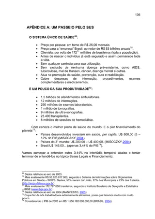 136



     APÊNDICE A: UM PASSEIO PELO SUS

      O SISTEMA ÚNICO DE SAÚDE 69 :

           •   Preço por pessoa: em torno de R$ 25,00 mensais
           •   Preço para a “empresa” Brasil: ao redor de R$ 53 bilhões anuais 70 .
           •   Clientela: por volta de 172 71 milhões de brasileiros (toda a população).
           •   Antes de nascer o indivíduo já está segurado e assim permanece toda
               a vida.
           •   Sem qualquer carência para sua utilização.
           •   Sem exclusão de nenhuma doença pré-existente, como AIDS,
               tuberculose, mal de Hansen, câncer, doença mental e outras.
           •   Atua na promoção da saúde, prevenção, cura e reabilitação.
           •   Cobre      despesas      de     internação,   procedimentos,      exames
               complementares e medicamentos.

      E UM POUCO DA SUA PRODUTIVIDADE 72 :

           •   1,5 bilhões de atendimentos ambulatoriais.
           •   12 milhões de internações.
           •   290 milhões de exames laboratoriais.
           •   1 milhão de tomografias.
           •   9 milhões de ultra-sonografias.
           •   23.400 transplantes.
           •   8 milhões de sessões de hemodiálise.

      Com certeza o melhor plano de saúde do mundo. E o pior financiamento do
planeta 73 :
             • Países desenvolvidos investem em saúde, per capita, U$ 800,00 (6 –
               12% do PIB)(MISOCZKY,2004).
             • Países do 3° mundo: U$ 200,00 – U$ 400,00. (MISOCZKY,2004)
             • Brasil:U$ 146,00... (apenas 3,44% do PIB 74 ).

Vamos começar a entender estes 3,44% no interlúdio temporal abaixo e tentar
terminar de entendê-los no tópico Bases Legais e Financiamento:




69
   Dados relativos ao ano de 2003.
70
   Mais exatamente R$ 53.623.917.000, segundo o Sistema de Informações sobre Orçamentos
Públicos em Saúde – SIOPS. Destes, 50% vieram da União, 27% dos Municípios e 23% dos Estados.
(http://siops.datasus.gov.br)
71
   Mais exatamente 172.787.058 brasileiros, segundo o Instituto Brasileiro de Geografia e Estatística
– IBGE (www.ibge.gov.br)
72
   Dados relativos ao ano de 2004 (MANIFESTO, 2005).
73
   O que faz de nós trabalhadores extremamente eficientes, posto que fazemos muito com muito
pouco.
74
   Considerando o PIB de 2003 em R$ 1.556.182.000.000,00 (BRASIL, 2004).
 