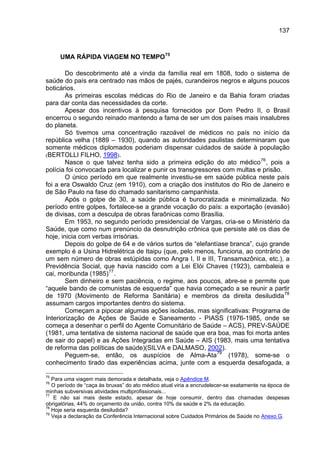 137



     UMA RÁPIDA VIAGEM NO TEMPO 75

        Do descobrimento até a vinda da família real em 1808, todo o sistema de
saúde do país era centrado nas mãos de pajés, curandeiros negros e alguns poucos
boticários.
        As primeiras escolas médicas do Rio de Janeiro e da Bahia foram criadas
para dar conta das necessidades da corte.
        Apesar dos incentivos à pesquisa fornecidos por Dom Pedro II, o Brasil
encerrou o segundo reinado mantendo a fama de ser um dos países mais insalubres
do planeta.
        Só tivemos uma concentração razoável de médicos no país no início da
república velha (1889 – 1930), quando as autoridades paulistas determinaram que
somente médicos diplomados poderiam dispensar cuidados de saúde à população
(BERTOLLI FILHO, 1998).
        Nasce o que talvez tenha sido a primeira edição do ato médico 76 , pois a
polícia foi convocada para localizar e punir os transgressores com multas e prisão.
        O único período em que realmente investiu-se em saúde pública neste país
foi a era Oswaldo Cruz (em 1910), com a criação dos institutos do Rio de Janeiro e
de São Paulo na fase do chamado sanitarismo campanhista.
        Após o golpe de 30, a saúde pública é burocratizada e minimalizada. No
período entre golpes, fortalece-se a grande vocação do país: a exportação (evasão)
de divisas, com a desculpa de obras faraônicas como Brasília.
        Em 1953, no segundo período presidencial de Vargas, cria-se o Ministério da
Saúde, que como num prenúncio da desnutrição crônica que persiste até os dias de
hoje, inicia com verbas irrisórias.
        Depois do golpe de 64 e de vários surtos de “elefantíase branca”, cujo grande
exemplo é a Usina Hidrelétrica de Itaipu (que, pelo menos, funciona, ao contrário de
um sem número de obras estúpidas como Angra I, II e III, Transamazônica, etc.), a
Previdência Social, que havia nascido com a Lei Elói Chaves (1923), cambaleia e
cai, moribunda (1985) 77 .
        Sem dinheiro e sem paciência, o regime, aos poucos, abre-se e permite que
“aquele bando de comunistas de esquerda” que havia começado a se reunir a partir
de 1970 (Movimento de Reforma Sanitária) e membros da direita desiludida 78
assumam cargos importantes dentro do sistema.
        Começam a pipocar algumas ações isoladas, mas significativas: Programa de
Interiorização de Ações de Saúde e Saneamento - PIASS (1976-1985, onde se
começa a desenhar o perfil do Agente Comunitário de Saúde – ACS), PREV-SAÚDE
(1981, uma tentativa de sistema nacional de saúde que era boa, mas foi morta antes
de sair do papel) e as Ações Integradas em Saúde – AIS (1983, mais uma tentativa
de reforma das políticas de saúde)(SILVA e DALMASO, 2002).
        Peguem-se, então, os auspícios de Alma-Ata 79 (1978), some-se o
conhecimento tirado das experiências acima, junte com a esquerda desafogada, a

75
   Para uma viagem mais demorada e detalhada, veja o Apêndice M.
76
   O período de “caça às bruxas” do ato médico atual viria a encrudelecer-se exatamente na época de
minhas subversivas atividades multiprofissionais...
77
    E não sai mais deste estado, apesar de hoje consumir, dentro das chamadas despesas
obrigatórias, 44% do orçamento da união, contra 10% da saúde e 2% da educação.
78
   Hoje seria esquerda desiludida?
79
   Veja a declaração da Conferência Internacional sobre Cuidados Primários de Saúde no Anexo G.
 
