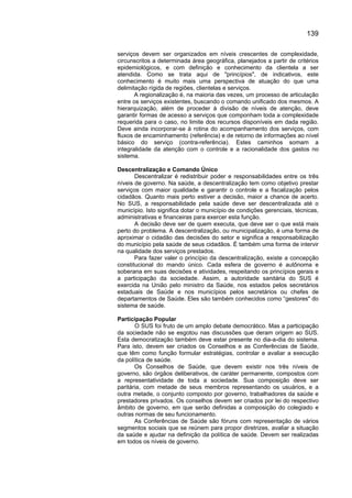 139

serviços devem ser organizados em níveis crescentes de complexidade,
circunscritos a determinada área geográfica, planejados a partir de critérios
epidemiológicos, e com definição e conhecimento da clientela a ser
atendida. Como se trata aqui de "princípios", de indicativos, este
conhecimento é muito mais uma perspectiva de atuação do que uma
delimitação rígida de regiões, clientelas e serviços.
       A regionalização é, na maioria das vezes, um processo de articulação
entre os serviços existentes, buscando o comando unificado dos mesmos. A
hierarquização, além de proceder à divisão de níveis de atenção, deve
garantir formas de acesso a serviços que componham toda a complexidade
requerida para o caso, no limite dos recursos disponíveis em dada região.
Deve ainda incorporar-se à rotina do acompanhamento dos serviços, com
fluxos de encaminhamento (referência) e de retorno de informações ao nível
básico do serviço (contra-referência). Estes caminhos somam a
integralidade da atenção com o controle e a racionalidade dos gastos no
sistema.

Descentralização e Comando Único
       Descentralizar é redistribuir poder e responsabilidades entre os três
níveis de governo. Na saúde, a descentralização tem como objetivo prestar
serviços com maior qualidade e garantir o controle e a fiscalização pelos
cidadãos. Quanto mais perto estiver a decisão, maior a chance de acerto.
No SUS, a responsabilidade pela saúde deve ser descentralizada até o
município. Isto significa dotar o município de condições gerenciais, técnicas,
administrativas e financeiras para exercer esta função.
       A decisão deve ser de quem executa, que deve ser o que está mais
perto do problema. A descentralização, ou municipalização, é uma forma de
aproximar o cidadão das decisões do setor e significa a responsabilização
do município pela saúde de seus cidadãos. É também uma forma de intervir
na qualidade dos serviços prestados.
       Para fazer valer o princípio da descentralização, existe a concepção
constitucional do mando único. Cada esfera de governo é autônoma e
soberana em suas decisões e atividades, respeitando os princípios gerais e
a participação da sociedade. Assim, a autoridade sanitária do SUS é
exercida na União pelo ministro da Saúde, nos estados pelos secretários
estaduais de Saúde e nos municípios pelos secretários ou chefes de
departamentos de Saúde. Eles são também conhecidos como “gestores" do
sistema de saúde.

Participação Popular
       O SUS foi fruto de um amplo debate democrático. Mas a participação
da sociedade não se esgotou nas discussões que deram origem ao SUS.
Esta democratização também deve estar presente no dia-a-dia do sistema.
Para isto, devem ser criados os Conselhos e as Conferências de Saúde,
que têm como função formular estratégias, controlar e avaliar a execução
da política de saúde.
       Os Conselhos de Saúde, que devem existir nos três níveis de
governo, são órgãos deliberativos, de caráter permanente, compostos com
a representatividade de toda a sociedade. Sua composição deve ser
paritária, com metade de seus membros representando os usuários, e a
outra metade, o conjunto composto por governo, trabalhadores da saúde e
prestadores privados. Os conselhos devem ser criados por lei do respectivo
âmbito de governo, em que serão definidas a composição do colegiado e
outras normas de seu funcionamento.
       As Conferências de Saúde são fóruns com representação de vários
segmentos sociais que se reúnem para propor diretrizes, avaliar a situação
da saúde e ajudar na definição da política de saúde. Devem ser realizadas
em todos os níveis de governo.
 