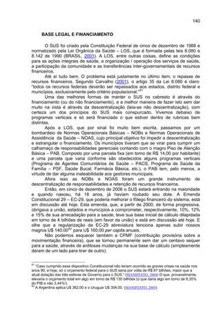 140

     BASE LEGAL E FINANCIAMENTO

        O SUS foi criado pela Constituição Federal de cinco de dezembro de 1988 e
normatizado pela Lei Orgânica da Saúde – LOS, que é formada pelas leis 8.080 e
8.142 de 1990 (BRASIL, 2001). A LOS, entre outras coisas, define as condições
para as ações integrais de saúde, a organização / operação dos serviços de saúde,
a participação da comunidade e as transferências inter-governamentais de recursos
financeiros.
        Até aí tudo bem. O problema está justamente no último item, o repasse de
recursos financeiros. Segundo Carvalho (2001), o artigo 35 da Lei 8.080 é claro:
“todos os recursos federais deverão ser repassados aos estados, distrito federal e
municípios, exclusivamente pelo critério populacional.” 81
        Uma das melhores formas de manter o SUS no cabresto é através do
financiamento (ou do não financiamento), e a melhor maneira de fazer isto sem dar
muito na vista é através da descentralização (leia-se não descentralização), com
certeza um dos princípios do SUS mais conspurcado. Vivemos debaixo de
programas verticais e só será financiado o que estiver dentro de rubricas bem
distintas.
        Após a LOS, que por sinal foi muito bem escrita, passamos por um
bombardeio de Normas Operacionais Básicas – NOBs e Normas Operacionais de
Assistência da Saúde – NOAS, cujo principal objetivo foi impedir a descentralização
e estrangular o financiamento. Os municípios tiveram que se virar para cumprir um
calhamaço de responsabilidades gerenciais contando com o magro Piso de Atenção
Básica – PAB. Composto por uma parcela fixa (em torno de R$ 14,00 por habitante)
e uma parcela que varia conforme são obedecidos alguns programas verticais
(Programa de Agentes Comunitários de Saúde – PACS, Programa de Saúde da
Família – PSF, Saúde Bucal, Farmácia Básica, etc.), o PAB tem, pelo menos, a
virtude de dar alguma maleabilidade aos gestores municipais.
        Afora isso as NOBs e NOAS foram um grande instrumento de
descentralização de responsabilidades e retenção de recursos financeiros.
        Então, em cinco de dezembro de 2006 o SUS estará entrando na maioridade
e quando nasceu, há 18 anos, já haviam roubado seu dote. A Emenda
Constitucional 29 – EC-29, que poderia melhorar o fôlego financeiro do sistema, está
em discussão até hoje. Esta emenda, que, a partir de 2000, de forma progressiva,
obrigava a união, estados e municípios a comprometer, respectivamente, 10%, 12%
e 15% de sua arrecadação para a saúde, teve sua base inicial de cálculo dilapidada
em torno de 4 bilhões de reais (em favor da união) e está em discussão até hoje. E
olhe que a regularização da EC-29 abreviatura tenciona apenas subir nossos
magros U$ 140,00 82 para U$ 160,00 per capita anuais.
        Não podemos esquecer também a CPMF (contribuição provisória sobre a
movimentação financeira), que se tornou permanente sem dar um centavo sequer
para a saúde, através de ardilosas mudanças na sua base de cálculo (simplesmente
deram de um lado para tirar de outro).

81
   “Caso cumprido esse dispositivo Constitucional não teriam ocorrido as graves crises na saúde nos
anos 90, e hoje, só o orçamento federal para o SUS seria por volta de R$ 67 bilhões, maior que a
atual dotação das três esferas de Governo para o SUS.” (MANIFESTO, 2004) O que, provavelmente,
elevaria o orçamento total em algo em torno de R$ 130 bilhões (o que daria algo em torno de 8,35%
do PIB e não 3,44%!).
82
   A Argentina aplica U$ 362,00 e o Uruguai U$ 304,00. (MANIFESTO, 2005)
 