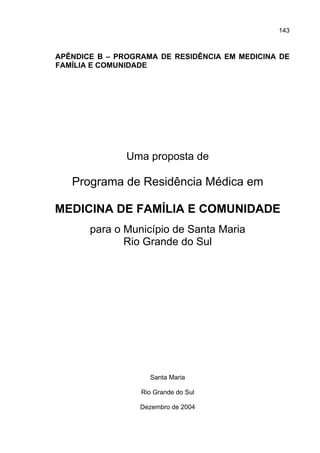 143



APÊNDICE B – PROGRAMA DE RESIDÊNCIA EM MEDICINA DE
FAMÍLIA E COMUNIDADE




               Uma proposta de

   Programa de Residência Médica em

MEDICINA DE FAMÍLIA E COMUNIDADE
       para o Município de Santa Maria
              Rio Grande do Sul




                    Santa Maria

                  Rio Grande do Sul

                  Dezembro de 2004
 