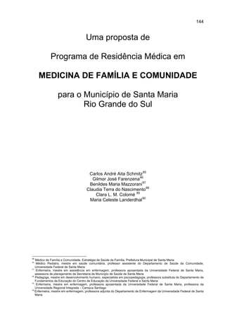 144


                                     Uma proposta de

            Programa de Residência Médica em

     MEDICINA DE FAMÍLIA E COMUNIDADE

                 para o Município de Santa Maria
                        Rio Grande do Sul




                                      Carlos André Aita Schmitz 85
                                        Gilmor José Farenzena 86
                                      Benildes Maria Mazzorani 87
                                     Claudia Terra do Nascimento 88
                                         Clara L. M. Colomé 89
                                      Maria Celeste Landerdhal 90




85
   Médico de Família e Comunidade, Estratégia de Saúde da Família, Prefeitura Municipal de Santa Maria
86
    Médico Pediatra, mestre em saúde comunitária, professor assistente do Departamento de Saúde da Comunidade,
   Universidade Federal de Santa Maria
87
    Enfermeira, mestre em assistência em enfermagem, professora aposentada da Universidade Federal de Santa Maria,
   assessora de planejamento da Secretaria de Município de Saúde de Santa Maria
88
   Pedagoga, mestre em desenvolvimento humano, especialista em psicopedagogia, professora substituta do Departamento de
   Fundamentos da Educação do Centro de Educação da Universidade Federal e Santa Maria
89
    Enfermeira, mestre em enfermagem, professora aposentada da Universidade Federal de Santa Maria, professora da
   Universidade Regional Integrada – Campus Santiago
90
   Enfermeira, mestre em enfermagem, professora adjunta do Departamento de Enfermagem da Universidade Federal de Santa
   Maria
 