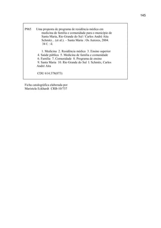 145



P965    Uma proposta de programa de residência médica em
          medicina de família e comunidade para o município de
          Santa Maria, Rio Grande do Sul / Carlos André Aita
          Schmitz... (et al.). – Santa Maria : Os Autores, 2004.
           34 f. : il.

            1. Medicina 2. Residência médica 3. Ensino superior
         4. Saúde pública 5. Medicina de família e comunidade
         6. Família 7. Comunidade 8. Programa de ensino
         9. Santa Maria 10. Rio Grande do Sul I. Schmitz, Carlos
         André Aita

         CDU 614:378(073)


Ficha catalográfica elaborada por
Maristela Eckhardt CRB-10/737
 