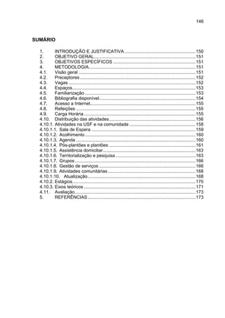 146



SUMÁRIO

  1.      INTRODUÇÃO E JUSTIFICATIVA ........................................................150
  2.      OBJETIVO GERAL................................................................................151
  3.      OBJETIVOS ESPECÍFICOS .................................................................151
  4.      METODOLOGIA....................................................................................151
  4.1.    Visão geral ............................................................................................151
  4.2.    Preceptores ...........................................................................................152
  4.3.    Vagas ....................................................................................................152
  4.4.    Espaços.................................................................................................153
  4.5.    Familiarização .......................................................................................153
  4.6.    Bibliografia disponível............................................................................154
  4.7.    Acesso a Internet...................................................................................155
  4.8.    Refeições ..............................................................................................155
  4.9.    Carga Horária ........................................................................................155
  4.10. Distribuição das atividades....................................................................156
  4.10.1. Atividades na USF e na comunidade ....................................................158
  4.10.1.1. Sala de Espera ..................................................................................159
  4.10.1.2. Acolhimento .......................................................................................160
  4.10.1.3. Agenda ..............................................................................................160
  4.10.1.4. Pós-plantões e plantões ....................................................................161
  4.10.1.5. Assistência domiciliar.........................................................................163
  4.10.1.6. Territorialização e pesquisa ...............................................................163
  4.10.1.7. Grupos ...............................................................................................166
  4.10.1.8. Gestão de serviços ............................................................................166
  4.10.1.9. Atividades comunitárias .....................................................................168
  4.10.1.10. Atualização.....................................................................................168
  4.10.2. Estágios.................................................................................................170
  4.10.3. Eixos teóricos ........................................................................................171
  4.11. Avaliação...............................................................................................173
  5.      REFERÊNCIAS .....................................................................................173
 