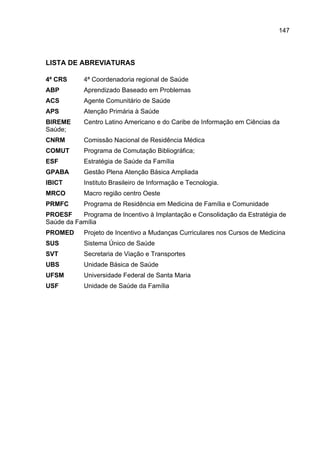 147




LISTA DE ABREVIATURAS

4ª CRS      4ª Coordenadoria regional de Saúde
ABP         Aprendizado Baseado em Problemas
ACS         Agente Comunitário de Saúde
APS         Atenção Primária à Saúde
BIREME      Centro Latino Americano e do Caribe de Informação em Ciências da
Saúde;
CNRM        Comissão Nacional de Residência Médica
COMUT       Programa de Comutação Bibliográfica;
ESF         Estratégia de Saúde da Família
GPABA       Gestão Plena Atenção Básica Ampliada
IBICT       Instituto Brasileiro de Informação e Tecnologia.
MRCO        Macro região centro Oeste
PRMFC       Programa de Residência em Medicina de Família e Comunidade
PROESF     Programa de Incentivo à Implantação e Consolidação da Estratégia de
Saúde da Família
PROMED      Projeto de Incentivo a Mudanças Curriculares nos Cursos de Medicina
SUS         Sistema Único de Saúde
SVT         Secretaria de Viação e Transportes
UBS         Unidade Básica de Saúde
UFSM        Universidade Federal de Santa Maria
USF         Unidade de Saúde da Família
 