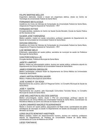 FELIPE MARTINS MÜLLER
Engenheiro eletricista, mestre e doutor em engenharia elétrica, diretor do Centro de
Tecnologia da Universidade Federal de Santa Maria

FERNANDO BEVILACQUA
Acadêmico do Curso de Ciências da Computação da Universidade Federal de Santa Maria,
integrante do Programa Especial de Treinamento – PET

FERNANDO RITTER
Cirurgião-dentista, residente do Centro de Saúde Escola Murialdo, Escola de Saúde Pública
do Rio Grande do Sul

GILMOR JOSÉ FARENZENA
Médico pediatra, mestre em saúde comunitária, professor assistente do Departamento de
Saúde da Comunidade da Universidade Federal de Santa Maria

GIOVANI GRACIOLI
Acadêmico do Curso de Ciências da Computação da Universidade Federal de Santa Maria,
integrante do Programa Especial de Treinamento – PET

ILSE MEINKE MELO
Enfermeira, especialista em saúde pública, secretária de município da saúde da Prefeitura
Municipal de Santa Maria

IVAN PORCIÚNCULA JR.
Cirurgião-dentista, Prefeitura Municipal de Santa Maria

JADETE LAMPERT
Médica, mestre em administração pública, doutora em saúde pública, professora adjunta do
Departamento de Clínica Médica da Universidade Federal de Santa Maria

JAMES FERREIRA GRESSLER
Médico cardiologista, professor titular do Departamento de Clínica Médica da Universidade
Federal de Santa Maria

JONHY AIRTON PEREIRA XAVIER
Médico, Prefeitura Municipal de Santa Maria

JOSÉ ALMIRO P. DA ROSA
Representante dos usuários, pela CUT-Regional Centro, no Conselho Municipal de Saúde de
Santa Maria

JOSÉ F. SANTIN
Representante dos usuários, pela Associação Comunitária Tancredo Neves, no Conselho
Municipal de Saúde de Santa Maria

JOSÉ WELLINGTON ALVES DOS SANTOS
Médico pneumologista, mestre, doutor e Phd em pneumologia, professor adjunto do
Departamento de Clínica Médica da Universidade Federal de Santa Maria, Coordenador da
Residência Médica do Centro de Ciências da Saúde da UFSM

LAURA CAMARGO MACRUZ FEUERWERKER
Mestre e doutora em saúde pública, pesquisadora da Rede Unida, coordenadora de ações
estratégicas de educação na saúde no Departamento de Gestão da Educação na Saúde do
Ministério da Saúde

LERIS SALETE BONFANTI HAEFFNER
Médica pediatra, mestre em desenvolvimento humano, doutora em medicina, professora
adjunta do Departamento de Pediatria da Universidade Federal de Santa Maria,
coordenadora do Curso de Medicina da UFSM

LIEGE FONTANIVE
 