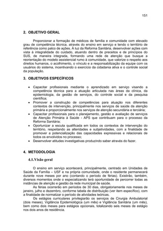 151




2. OBJETIVO GERAL

       Proporcionar a formação de médicos de família e comunidade com elevado
grau de competência técnica, através do ensino em serviço e tendo o território de
referência como palco de ações. À luz da Reforma Sanitária, desenvolver ações com
vista à integralidade do cuidado, atuando dentro de preceitos e de princípios do
SUS, de maneira integrada, formando uma rede de atenção que busque a
reorientação do modelo assistencial rumo à comunidade, que valorize o respeito aos
direitos humanos, o acolhimento, o vínculo e a responsabilização da equipe com os
usuários do sistema, incentivando o exercício da cidadania ativa e o controle social
da população.

3. OBJETIVOS ESPECÍFICOS

   •   Capacitar profissionais mediante o aprendizado em serviço visando a
       competência técnica para a atuação articulada nas áreas da clínica, da
       epidemiologia, da gestão de serviços, do controle social e da pesquisa
       científica;
   •   Promover a construção de competências para atuação nos diferentes
       contextos de intervenção, principalmente nos serviços de saúde da atenção
       primária e proporcionalmente nos serviços de atenção secundária e terciária;
   •   Capacitar profissionais para o planejamento, gestão e avaliação de serviços
       de Atenção Primária à Saúde - APS que contribuam para o processo da
       Reforma Sanitária;
   •   Oportunizar a escuta qualificada em todos os contextos de intervenção do
       território, respeitando as alteridades e subjetividades, com a finalidade de
       promover a potencialização das capacidades expressivas e relacionais de
       todos os envolvidos no processo;
   •   Desenvolver atitudes investigativas produzindo saber através do fazer.


4. METODOLOGIA

   4.1. Visão geral

        O ensino em serviço acontecerá, principalmente, centrado em Unidades de
Saúde da Família – USF e na própria comunidade, onde o residente permanecerá
durante nove meses por ano (contando o período de férias). Existirão, também,
diversos momentos onde o especializando terá oportunidade de percorrer todas as
instâncias de atenção e gestão da rede municipal de saúde.
        As férias ocorrerão em períodos de 30 dias, obrigatoriamente nos meses de
janeiro, julho e dezembro, conforme tabela de distribuição (ver item específico), com
a finalidade de normatizar o período de atividades teóricas.
        Os estágios curriculares privilegiarão os serviços de Cirurgia Ambulatorial
(dois meses), Vigilância Epidemiológica (um mês) e Vigilância Sanitária (um mês),
bem como dois meses para estágios opcionais, totalizando seis meses de estágio
nos dois anos de residência.
 