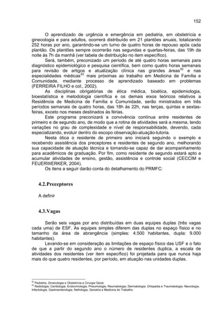 152

        O aprendizado de urgência e emergência em pediatria, em obstetrícia e
ginecologia e para adultos, ocorrerá distribuído em 21 plantões anuais, totalizando
252 horas por ano, garantindo-se um turno de quatro horas de repouso após cada
plantão. Os plantões sempre ocorrerão nas segundas e quartas-feiras, das 19h da
noite às 7h da manhã (ver tabela de distribuição no item específico).
        Será, também, preconizado um período de até quatro horas semanais para
diagnóstico epidemiológico e pesquisa científica, bem como quatro horas semanais
para revisão de artigos e atualização clínica nas grandes áreas 92 e nas
especialidades médicas 93 mais próximas ao trabalho em Medicina de Família e
Comunidade, mediante processo de aprendizado baseado em problemas
(FERREIRA FILHO e col., 2002).
        As disciplinas obrigatórias de ética médica, bioética, epidemiologia,
bioestatística e metodologia científica e os demais eixos teóricos relativos a
Residência de Medicina de Família e Comunidade, serão ministrados em três
períodos semanais de quatro horas, das 18h às 22h, nas terças, quintas e sextas-
feiras, exceto nos meses destinados às férias.
        Este programa preconizará a convivência contínua entre residentes de
primeiro e de segundo ano, de modo que a rotina de atividades será a mesma, tendo
variações no grau de complexidade e nível de responsabilidade, devendo, cada
especializando, evoluir dentro do escopo observação-atuação-tutoria.
        Nesta ótica o residente de primeiro ano iniciará seguindo o exemplo e
recebendo assistência dos preceptores e residentes de segundo ano, melhorando
sua capacidade de atuação técnica e tornando-se capaz de dar acompanhamento
para acadêmicos de graduação. Por fim, como residente de segundo estará apto a
acumular atividades de ensino, gestão, assistência e controle social (CECCIM e
FEUERWERKER, 2004).
        Os itens a seguir darão conta do detalhamento do PRMFC:


     4.2. Preceptores

     A definir


     4.3. Vagas

       Serão seis vagas por ano distribuídas em duas equipes duplas (três vagas
cada uma) de ESF. As equipes simples diferem das duplas no espaço físico e no
tamanho da área de abrangência (simples: 4.500 habitantes, dupla: 9.000
habitantes).
       Levando-se em consideração as limitações de espaço físico das USF e o fato
de que a partir do segundo ano o número de residentes duplica, a escala de
atividades dos residentes (ver item específico) foi projetada para que nunca haja
mais do que quatro residentes, por período, em atuação nas unidades duplas.



92
  Pediatria, Ginecologia e Obstetrícia e Cirurgia Geral.
93
  Radiologia, Cardiologia, Endocrinologia, Pneumologia, Reumatologia, Dermatologia, Ortopedia e Traumatologia, Neurologia,
Infectologia, Gastroenterologia, Nefrologia, Geriatria e Medicina do Trabalho.
 