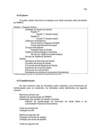 153


    4.4. Espaços

     O quadro abaixo discrimina os espaços que serão alocados pelas atividades
do PRMFC:

Quadro 1- Espaços físicos
            Unidades de Saúde da Família
                   Região 1*:
                          Equipe 1* (equipe dupla)
                   Região 2*:
                          Equipe 2* (equipe dupla)
            Urgência e Emergência
                   Pronto Socorro Regional (HUSM)
                   Pronto Atendimento Municipal
            Cirurgia Ambulatorial
                   Hospital Casa de Saúde
            Vigilância Epidemiológica e Sanitária
                   Serviço de Vigilância Epidemiológica
            Serviço de Vigilância Sanitária
     Gestão
            Secretaria de Município da Saúde
            Conselho Municipal de Saúde
            4ª Coordenadoria Regional de Saúde
            Estruturas de nível secundário
            Estruturas de nível terciário
            Secretarias envolvidas em processos intersetoriais
* A definir pelo gestor municipal, com apreciação do Conselho Municipal de Saúde.




    4.5. Familiarização

       Os dois primeiros dias de atividades serão utilizados como ferramenta de
familiarização para os residentes. As atividades serão distribuídas da seguinte
maneira:

         Manhã do primeiro dia:
         Palestra de apresentação do PRMFC;
         Distribuição das escalas de trabalho nominais;
                Palestra de apresentação do Município de Santa Maria e da
                Universidade Federal de Santa Maria.

         Tarde do primeiro dia:
         Visitação às USF.

         Manhã do segundo dia:
         Visitação aos locais de estágio;
         Visitação aos locais de plantão.

         Tarde do segundo dia:
 