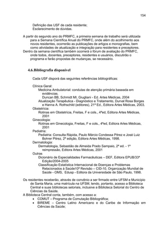 154

      Definição das USF de cada residente;
      Esclarecimento de dúvidas.

A partir do segundo ano do PRMFC, a primeira semana de trabalho será utilizada
     para a Semana Científica Anual do PRMFC, onde além do acolhimento aos
     novos residentes, ocorrerão as publicações de artigos e monografias, bem
     como atividades de atualização e integração para residentes e preceptores.
Dentro da semana científica também ocorrerá o fórum de avaliação do PRMFC,
     onde todos, docentes, preceptores, residentes e usuários, discutirão o
     programa e farão propostas de mudanças, se necessário.


   4.6. Bibliografia disponível

      Cada USF disporá das seguintes referências bibliográficas:

      Clínica Geral:
          Medicina Ambulatorial: condutas de atenção primária baseada em
             evidências.
             Duncan BB, Schmidt MI, Giugliani - Ed. Artes Médicas, 2004
          Atualização Terapêutica - Diagnóstico e Tratamento, Durval Rosa Borges
             e Hanna A. Rothschild (editores), 21ª Ed., Editora Artes Médicas, 2003.
      Obstetrícia:
          Rotinas em Obstetrícia, Freitas, F e cols., 4ªed, Editora Artes Médicas,
             2001
      Ginecologia:
          Rotinas em Ginecologia, Freitas, F e cols., 4ªed, Editora Artes Médicas,
             2001
      Pediatria:
          Pediatria: Consulta Rápida, Paulo Márcio Condessa Pitrez e José Luiz
             Bohrer Pitrez, 2ª edição, Editora Artes Médicas, 1998.
      Dermatologia:
          Dermatologia, Sebastião de Almeida Prado Sampaio, 2ª ed. - 1ª
             reimpressão, Editora Artes Médicas, 2001
      Outras
          Dicionário de Especialidades Farmacêuticas – DEF, Editora EPUB/33ª
             Edição/2004-2005
          Classificação Estatística Internacional de Doenças e Problemas
             Relacionados à Saúde10ª Revisão – CID-10, Organização Mundial de
             Saúde - OMS, Edusp - Editora da Universidade de São Paulo, 1998.

Os residentes receberão, através de convênio a ser firmado entre UFSM e Município
     de Santa Maria, uma matrícula na UFSM, tendo, portanto, acesso a Biblioteca
     Central e suas bibliotecas setoriais, inclusive a Biblioteca Setorial do Centro de
     Ciências da Saúde.
A Biblioteca Central conta, também, com acesso a:
       • COMUT – Programa de Comutação Bibliográfica;
       • BIREME – Centro Latino Americano e do Caribe de Informação em
          Ciências da Saúde;
 