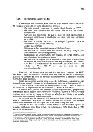 156




     4.10.        Distribuição das atividades

        A distribuição das atividades, bem como da carga horária de cada atividade,
foi realizada levando-se em conta os seguintes critérios:
           • Garantia, ao gestor municipal, de manutenção da filosofia da ESF 94 ;
           • Garantia, aos trabalhadores de saúde, de regime de trabalho
               humanizado;
           • Garantia, aos residentes, de que a cada um será oportunizada a
               passagem organizada e equilibrada por cada uma das atividades
               propostas;
           • Garantia, à UFSM, de campo de estágio organizado para os
               acadêmicos do Curso de Medicina;
           • Ano de 52 semanas;
           • Utilização de dois consultórios para atividades médicas;
           • Necessidade de um consultório ser utilizado, em tempo integral, para
               atendimento de demanda espontânea;
           • Necessidade de um consultório ser utilizado, em tempo integral, para
               atendimento de demanda organizada;
           • Necessidade, tanto para fins de assistência, como para fins de ensino,
               do espaço de atendimento médico ser responsável por, pelo menos,
               50% das necessidades locais de atendimento, calculadas com base no
               estudo de White (1961) 95 , ou seja, em torno de 1.250
               atendimentos/mês.

       Para tanto, foi desenvolvida uma planilha eletrônica, chamada de RMFC
(SCHMITZ, 2004), no aplicativo Microsoft Excel que, além de calcular a distribuição
(Quadro 1), também dá conta de construir automaticamente a escala de trabalho
nominal de cada residente.
       Serão apresentadas tabelas para o ano de implantação do programa (três
residentes por equipe) e para os anos subseqüentes (seis residentes por equipe).
       Os residentes de primeiro ano serão nominados por RM11, RM12 e RM13, e
os residentes de segundo ano serão nominados por RM21, RM22 e RM23.
       A planilha RMFC possui uma tabela de conversão (tabela Nom) que permite a
substituição destes códigos pelos nomes dos residentes, fazendo a substituição dos
códigos pelos nomes em todas as tabelas da planilha, permitindo a construção
automática das escalas de trabalho nominais.
       No primeiro ano do programa, dois residentes desenvolverão atividades na
USF e comunidade, enquanto um terceiro estará em atividade nos estágios
curriculares, passando esta proporção para 4:2 a partir do segundo ano.
       Portanto, na USF, os residentes serão distribuído em diferentes regimes de
escalas, codificados como RMa e RMb, na implantação e RMa, RMb, RMc e RMd,
nos anos subseqüentes.

94
   Atividade centrada na atenção primária à saúde, priorizando a organização da demanda, o atendimento humanizado, com
criação de vínculo e responsabilização entre equipe e usuários, gerando continuidade do atendimento, trabalhando com
território adstrito e população a ele adscrita, e gerando participação do controle social (DUNCAN e SCHMIDT, 2004).
95
   Em uma população de 1.000 pessoas, maiores de 15 anos, a cada mês (em média), 750 apresentarão algum tipo de
sintoma, sendo que destas, 250 procurarão algum tipo de atendimento, das quais 5 serão encaminhadas a especialistas e
nove serão hospitalizadas.
 