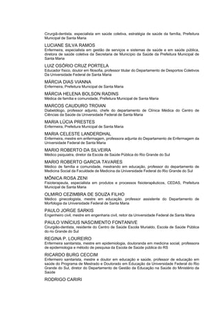 Cirurgiã-dentista. especialista em saúde coletiva, estratégia de saúde da família, Prefeitura
Municipal de Santa Maria

LUCIANE SILVA RAMOS
Enfermeira, especialista em gestão de serviços e sistemas de saúde e em saúde pública,
diretora de saúde coletiva da Secretaria de Município da Saúde da Prefeitura Municipal de
Santa Maria

LUIZ OSÓRIO CRUZ PORTELA
Educador físico, doutor em filosofia, professor titular do Departamento de Desportos Coletivos
Da Universidade Federal de Santa Maria

MÁRCIA DIAS VIANNA
Enfermeira, Prefeitura Municipal de Santa Maria

MÁRCIA HELENA BOLSON RADINS
Médica de família e comunidade, Prefeitura Municipal de Santa Maria

MARCOS CAUDURO TROIAN
Diabetólogo, professor adjunto, chefe do departamento de Clínica Médica do Centro de
Ciências da Saúde da Universidade Federal de Santa Maria

MARIA LÚCIA PRESTES
Enfermeira, Prefeitura Municipal de Santa Maria

MARIA CELESTE LANDERDHAL
Enfermeira, mestre em enfermagem, professora adjunta do Departamento de Enfermagem da
Universidade Federal de Santa Maria

MARIO ROBERTO DA SILVEIRA
Médico psiquiatra, diretor da Escola de Saúde Pública do Rio Grande do Sul

MARIO ROBERTO GARCIA TAVARES
Médico de família e comunidade, mestrando em educação, professor do departamento de
Medicina Social da Faculdade de Medicina da Universidade Federal do Rio Grande do Sul

MÔNICA ROSA ZENI
Fisioterapeuta, especialista em produtos e processos fisioterapêuticos, CEDAS, Prefeitura
Municipal de Santa Maria

OLMIRO CEZIMBRA DE SOUZA FILHO
Médico ginecologista, mestre em educação, professor assistente do Departamento de
Morfologia da Universidade Federal de Santa Maria

PAULO JORGE SARKIS
Engenheiro civil, mestre em engenharia civil, reitor da Universidade Federal de Santa Maria

PAULO VINÍCIUS NASCIMENTO FONTANIVE
Cirurgião-dentista, residente do Centro de Saúde Escola Murialdo, Escola de Saúde Pública
do rio Grande do Sul

REGINA P. LOUREIRO
Enfermeira sanitarista, mestre em epidemiologia, doutoranda em medicina social, professora
de epidemiologia e método de pesquisa da Escola de Saúde pública do RS

RICARDO BURG CECCIM
Enfermeiro sanitarista, mestre e doutor em educação e saúde, professor de educação em
saúde do Programa de Mestrado e Doutorado em Educação da Universidade Federal do Rio
Grande do Sul, diretor do Departamento de Gestão da Educação na Saúde do Ministério da
Saúde

RODRIGO CARIRI
 