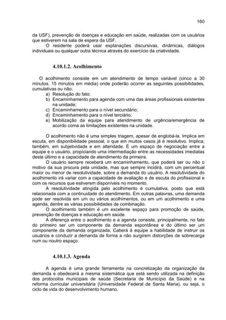 160

da USF), prevenção de doenças e educação em saúde, realizadas com os usuários
que estiverem na sala de espera da USF.
       O residente poderá usar explanações discursivas, dinâmicas, diálogos
individuais ou qualquer outra técnica através do exercício da criatividade.


         4.10.1.2. Acolhimento

   O acolhimento consiste em um atendimento de tempo variável (cinco a 30
minutos, 15 minutos em média) onde poderão ocorrer as seguintes possibilidades,
cumulativas ou não:
      a) Resolução do fato;
      b) Encaminhamento para agenda com uma das áreas profissionais existentes
         na unidade;
      c) Encaminhamento para o nível secundário;
      d) Encaminhamento para o nível terciário;
      e) Mobilização da equipe para atendimento de urgência/emergência de
         acordo coma as limitações existentes na unidade.

       O acolhimento não é uma simples triagem, apesar de englobá-la. Implica em
escuta, em disponibilidade pessoal, o que em muitos casos já é resolutivo. Implica,
também, em subjetividade e em alteridade. É um espaço de negociação entre a
equipe e o usuário, propiciando uma intermediação entre as necessidades imediatas
deste último e a capacidade de atendimento da primeira.
       O usuário sempre receberá um encaminhamento, que poderá ser ou não o
motivo da sua procura pela unidade, mas que sempre incidirá, com um percentual
maior ou menor de resolutividade, sobre a demanda do usuário. A resolutividade do
acolhimento irá variar com a capacidade de avaliação e de escuta do profissional e
com os recursos que estiverem disponíveis no momento.
       A resolutividade atingida pelo acolhimento é cumulativa, posto que está
relacionada com a continuidade do atendimento. Em outras palavras, uma demanda
pode ser resolvida em um ou vários acolhimentos, ou em um acolhimento e uma
agenda, dentre as várias possibilidades de combinação.
       O acolhimento também é um excelente espaço para promoção de saúde,
prevenção de doenças e educação em saúde.
       A diferença entre o acolhimento e a agenda consiste, principalmente, no fato
do primeiro ser um componente da demanda espontânea e do último ser um
componente da demanda organizada. Caberá à equipe a habilidade de instruir os
usuários e conduzir a demanda de forma a não surgirem distorções de sobrecarga
num ou noutro espaço.


         4.10.1.3. Agenda

       A agenda é uma grande ferramenta na concretização da organização da
demanda e obedecerá a mesma sistemática que está sendo utilizada na definição
dos protocolos municipais de saúde (Secretaria de Município da Saúde) e na
reforma curricular universitária (Universidade Federal de Santa Maria), ou seja, o
ciclo de vida do desenvolvimento humano.
 