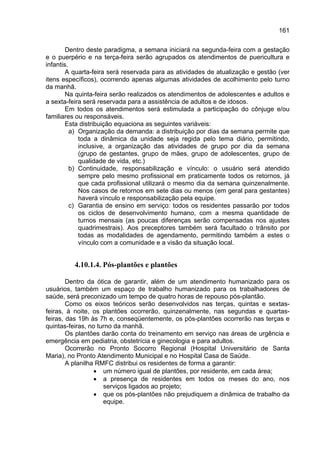 161

        Dentro deste paradigma, a semana iniciará na segunda-feira com a gestação
e o puerpério e na terça-feira serão agrupados os atendimentos de puericultura e
infantis.
        A quarta-feira será reservada para as atividades de atualização e gestão (ver
itens específicos), ocorrendo apenas algumas atividades de acolhimento pelo turno
da manhã.
        Na quinta-feira serão realizados os atendimentos de adolescentes e adultos e
a sexta-feira será reservada para a assistência de adultos e de idosos.
        Em todos os atendimentos será estimulada a participação do cônjuge e/ou
familiares ou responsáveis.
        Esta distribuição equaciona as seguintes variáveis:
          a) Organização da demanda: a distribuição por dias da semana permite que
             toda a dinâmica da unidade seja regida pelo tema diário, permitindo,
             inclusive, a organização das atividades de grupo por dia da semana
             (grupo de gestantes, grupo de mães, grupo de adolescentes, grupo de
             qualidade de vida, etc.)
          b) Continuidade, responsabilização e vínculo: o usuário será atendido
             sempre pelo mesmo profissional em praticamente todos os retornos, já
             que cada profissional utilizará o mesmo dia da semana quinzenalmente.
             Nos casos de retornos em sete dias ou menos (em geral para gestantes)
             haverá vínculo e responsabilização pela equipe.
          c) Garantia de ensino em serviço: todos os residentes passarão por todos
             os ciclos de desenvolvimento humano, com a mesma quantidade de
             turnos mensais (as poucas diferenças serão compensadas nos ajustes
             quadrimestrais). Aos preceptores também será facultado o trânsito por
             todas as modalidades de agendamento, permitindo também a estes o
             vínculo com a comunidade e a visão da situação local.


          4.10.1.4. Pós-plantões e plantões

        Dentro da ótica de garantir, além de um atendimento humanizado para os
usuários, também um espaço de trabalho humanizado para os trabalhadores de
saúde, será preconizado um tempo de quatro horas de repouso pós-plantão.
        Como os eixos teóricos serão desenvolvidos nas terças, quintas e sextas-
feiras, à noite, os plantões ocorrerão, quinzenalmente, nas segundas e quartas-
feiras, das 19h às 7h e, conseqüentemente, os pós-plantões ocorrerão nas terças e
quintas-feiras, no turno da manhã.
        Os plantões darão conta do treinamento em serviço nas áreas de urgência e
emergência em pediatria, obstetrícia e ginecologia e para adultos.
        Ocorrerão no Pronto Socorro Regional (Hospital Universitário de Santa
Maria), no Pronto Atendimento Municipal e no Hospital Casa de Saúde.
        A planilha RMFC distribui os residentes de forma a garantir:
                  • um número igual de plantões, por residente, em cada área;
                  • a presença de residentes em todos os meses do ano, nos
                     serviços ligados ao projeto;
                  • que os pós-plantões não prejudiquem a dinâmica de trabalho da
                     equipe.
 