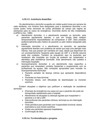 163




         4.10.1.5. Assistência domiciliar

      Os atendimentos a domicílio ocuparão em média quatro horas por semana de
cada residente, nos horários fixos designados para a assistência domiciliar e em
outras quatro horas semanais de outras atividades de campo sob regime de
sobreaviso para os casos de emergência. Ocorrerão dentro de três modalidades
(LOPES e Col., 1998):
   a)    Atendimento domiciliar: é o atendimento prestado no domicílio, para
         pacientes agudamente doentes, e que em função disto estejam
         temporariamente impossibilitados de comparecer à USF. Será prestado
         preferencialmente pelo médico do paciente ou pelo médico designado pela
         escala.
   b)    Internação domiciliar: é o atendimento no domicílio, de pacientes
         agudamente doentes com problema de saúde que exija uma atenção mais
         intensa, mas que possam ser mantidos em casa, desde que disponham de
         um acompanhamento freqüente pela equipe da USF e a família assuma
         parte dos cuidados. Também se enquadram aqui os pacientes que
         receberam alta hospitalar em função de poderem ser cadastrados e
         atendidos pela Assistência Domiciliar. Este atendimento não substitui a
         internação hospitalar.
   c)    Acompanhamento domiciliar: é um atendimento mais específico a
         pacientes que necessitem contatos freqüentes e programáveis com os
         profissionais da equipe. São condições apropriadas para inclusão no
         Acompanhamento Domiciliar:
          • Paciente portador de doença crônica que apresente dependência
              física;
          • Pacientes em fase terminal;
          • Pacientes idosos, com dificuldade de deambulação ou morando
              sozinhos.

      Existem situações e objetivos que justificam a realização de assistência
domiciliar:
           • Chamado de emergência nos casos em que o paciente não pode ser
             transportado rapidamente para o hospital;
           • Atendimento de situações ou doenças agudas que incapacitam o
             paciente a vir até a USF;
           • Intercorrências dos pacientes crônicos, terminais ou em internação
             domiciliar;
           • Visita periódica para pacientes com incapacidade funcional, idosos
             acamados ou que moram sozinhos;
           • Visitas aos pacientes egressos hospitalares;
           • Confirmação de óbito.


         4.10.1.6. Territorialização e pesquisa
 