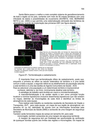 164

        Santa Maria possui o melhor e mais completo sistema de georeferenciamento
de toda a região sul do país, contando com mais de 50 mapas temáticos com uma
infinidade de dados e possibilidades de cruzamento (SCHMITZ, VAZ, BERNARDI
NETO e col., 2004) e que permitiu uma sistematização otimizada dos territórios de
abrangência, quando da implantação das primeiras USF (ver figura abaixo).




                                                                  017MGA01ILE034

                                                                                                   PREFEITURA MUNICIPAL DE SANTA MARIA
                                                                                                   SECRETARIA DE MUNICÍPIO DA SAÚDE
                                                                                                   ESTRATÉGIA DE SAÚDE DA FAMÍLIA

                                                                                             CARTÃO PROVISÓRIO DA FAMÍLIA



                                                                                             Espaço para carimbo e rubrica

                                                                                             Nº 017MGA01ILE014


                                           Mapa final de uma micro-área (MA), em formato A3, desenvolvido pela
                                           Secretaria de Viação e Transportes após o retorno das informações da
                                           territorialização. Cada MA recebeu uma cor padronizada de identificação
                                           que também foi utilizada como identificador dos envelopes das famílias
                                           (através de fita adesiva colorida), facilitando a organização e localização
                                           dos prontuários.
                                           As famílias recebem um cartão provisório, que será substituído pelo
                                           cartão SUS, e são identificadas por uma codificação que utiliza um
                                           sanduíche de letras e números, facilitando tanto a organização visual
                                           quanto a informatização do sistema.

 Capacidade de detalhamento do sistema, partindo de um mapa geral
 do município até a planta baixa de uma clínica de traumato-
 ortopedia. Os retângulos vazados indicam a área que será ampliada
 no plano seguinte.

        Figura 27– Territorialização e cadastramento

        É importante frisar que territorialização difere de cadastramento, posto que,
enquanto a primeira se refere ao estudo sistemático do território e é uma tarefa
comum a toda a equipe, o segundo refere-se ao detalhamento da população adscrita
a este território e é uma das tarefas do Agente Comunitário de Saúde - ACS.
Para se adscrever uma população a um determinado território é imprescindível
      conhecer, delimitar e, de início, minimamente detalhar este território.
        A estratégia de trabalho será dividida em macro e microterritorialização.
        A macroterritorialização é de caráter rápido e tem como principal função
localizar e nominar logradouros (inclusive desenhando logradouros que não existam
no mapa), delimitar as microrregiões de cada ACS e identificar os limites de
abrangência de cada equipe.
        Para realizar este trabalho os residentes receberão da Secretaria de Viação e
Transportes -SVT, para cada equipe, um mapa da sua região de abrangência, em
tamanho A1 ou A2, delimitado de acordo com as informações fornecidas pela
Secretaria de Município da Saúde (SMS) e acrescido de uma margem de segurança
territorial.
Também serão fornecidos mapas de campo em tamanho A4, para cada
      microrregião, também acrescidos de uma margem de segurança territorial.
        A margem de segurança tem por finalidade dar oportunidade de verificação
de quaisquer dúvidas quanto aos limites das regiões e microrregiões. Os mapas de
 