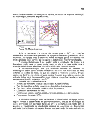 165

campo terão o mapa da microrregião na frente e, no verso, um mapa de localização
da microrregião, conforme a figura abaixo.




      Frente                               Verso
      Figura 28– Mapa de campo.

       Após a devolução dos mapas de campo para a SVT, as correções
necessárias serão realizadas pelo setor de topografia e serão de grande valia para o
município. As equipes terão o retorno na forma de mapas gerais e de campo com
limites precisos e que servirão de base para os trabalhos de microterritorialização.
       A microterritorialização é de caráter lento e detalhado. Os limites e o
logradouro estão para a macro assim como o lote e a casa estão para a
microterritorialização e a família e o indivíduo estão para o cadastramento.
       A microterritorialização tem por finalidade desvelar os detalhes da
microrregião, assim como detectar microáreas de risco. Por microáreas de risco
entende-se regiões de risco, no que diz respeito a violência (assaltos, drogas,
regiões de domínio, etc.), infra-estrutura precária (esgotos a céu aberto, criações de
animais, lixões, etc.), risco geográfico, risco hídrico e ocupações irregulares. Muitas
destas áreas já estão mapeadas pela SVT.
       Também será possível identificar:
 • A malha de transporte coletivo e os principais fluxos humanos;
 • Tipo de via pública: asfalto, calçamento, chão batido, improvisada;
 • Tipo de moradias: alvenaria, madeira, mista, improvisada;
 • Quantidade de moradias por lote;
 • Ferramentas sociais: creches, escolas, templos, associações comunitárias;
 • Ferramentas de saúde: UBSs.

       A microterritorialização, além de aumentar o conhecimento da equipe sobre a
região, fornece a possibilidade do georeferenciamento, através da associação de
dados eletrônicos com os mapas digitais da SVT. O exemplo abaixo mostra como é
possível a visualização da distribuição espacial da ocorrência de determinada
patologia, dos limites das microáreas de risco e da associação de vários indicadores.
 