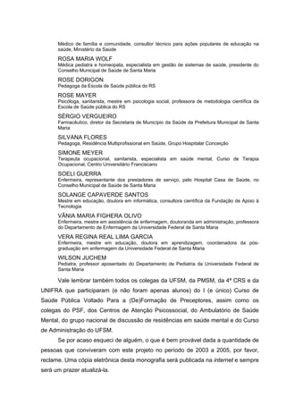 Médico de família e comunidade, consultor técnico para ações populares de educação na
      saúde, Ministério da Saúde

      ROSA MARIA WOLF
      Médica pediatra e homeopata, especialista em gestão de sistemas de saúde, presidente do
      Conselho Municipal de Saúde de Santa Maria

      ROSE DORIGON
      Pedagoga da Escola de Saúde pública do RS

      ROSE MAYER
      Psicóloga, sanitarista, mestre em psicologia social, professora de metodologia científica da
      Escola de Saúde pública do RS

      SÉRGIO VERGUEIRO
      Farmacêutico, diretor da Secretaria de Município da Saúde da Prefeitura Municipal de Santa
      Maria

      SILVANA FLORES
      Pedagoga, Residência Multiprofissional em Saúde, Grupo Hospitalar Conceição

      SIMONE MEYER
      Terapeuta ocupacional, sanitarista, especialista em saúde mental, Curso de Terapia
      Ocupacional, Centro Universitário Franciscano

      SOELI GUERRA
      Enfermeira, representante dos prestadores de serviço, pelo Hospital Casa de Saúde, no
      Conselho Municipal de Saúde de Santa Maria

      SOLANGE CAPAVERDE SANTOS
      Mestre em educação, doutora em informática, consultora científica da Fundação de Apoio à
      Tecnologia

      VÂNIA MARIA FIGHERA OLIVO
      Enfermeira, mestre em assistência de enfermagem, doutoranda em administração, professora
      do Departamento de Enfermagem da Universidade Federal de Santa Maria

      VERA REGINA REAL LIMA GARCIA
      Enfermeira, mestre em educação, doutora em aprendizagem, coordenadora da pós-
      graduação em enfermagem da Universidade Federal de Santa Maria

      WILSON JUCHEM
      Pediatra, professor aposentado do Departamento de Pediatria da Universidade Federal de
      Santa Maria

      Vale lembrar também todos os colegas da UFSM, da PMSM, da 4ª CRS e da
UNIFRA que participaram (e não foram apenas alunos) do I (e único) Curso de
Saúde Pública Voltado Para a (De)Formação de Preceptores, assim como os
colegas do PSF, dos Centros de Atenção Psicossocial, do Ambulatório de Saúde
Mental, do grupo nacional de discussão de residências em saúde mental e do Curso
de Administração do UFSM.
      Se por acaso esqueci de alguém, o que é bem provável dada a quantidade de
pessoas que conviveram com este projeto no período de 2003 a 2005, por favor,
reclame. Uma cópia eletrônica desta monografia será publicada na internet e sempre
será um prazer atualizá-la.
 