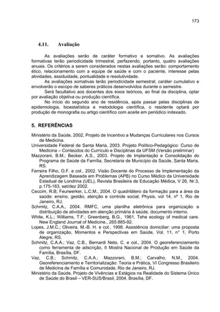 173




   4.11.     Avaliação

       As avaliações serão de caráter formativo e somativo. As avaliações
formativas terão periodicidade trimestral, perfazendo, portanto, quatro avaliações
anuais. Os critérios a serem considerados nestas avaliações serão: comportamento
ético, relacionamento com a equipe de saúde e com o paciente, interesse pelas
atividades, assiduidade, pontualidade e resolutividade.
       As avaliações somativas terão periodicidade semestral, caráter cumulativo e
envolverão o escopo de saberes práticos desenvolvidos durante o semestre.
       Será facultativo aos docentes dos eixos teóricos, ao final da disciplina, optar
por avaliação objetiva ou produção científica.
       No início do segundo ano de residência, após passar pelas disciplinas de
epidemiologia, bioestatística e metodologia científica, o residente optará por
produção de monografia ou artigo científico com aceite em periódico indexado.


5. REFERÊNCIAS
Ministério da Saúde, 2002, Projeto de Incentivo a Mudanças Curriculares nos Cursos
    de Medicina.
Universidade Federal de Santa Maria, 2003. Projeto Político-Pedagógico: Curso de
    Medicina – Conteúdos do Currículo e Disciplinas da UFSM (Versão preliminar)
Mazzorani, B.M.; Becker, A.S., 2003. Projeto de Implantação e Consolidação do
    Programa de Saúde da Família, Secretaria de Município da Saúde, Santa Maria,
    RS.
Ferreira Filho, O.F. e col., 2002. Visão Docente do Processo de Implementação da
    Aprendizagem Baseada em Problemas (APB) no Curso Médico da Universidade
    Estadual de Londrina (UEL), Revista Brasileira de Educação Médica, V 26, Nr.3,
    p.175-183, set/dez 2002.
Ceccim, R.B; Feurwerker, L.C.M., 2004. O quadrilátero da formação para a área da
    saúde: ensino, gestão, atenção e controle social, Physis, vol 14, nº 1, Rio de
    Janeiro, RJ.
Schmitz, C.A.A., 2004. RMFC, uma planilha eletrônica para organização e
    distribuição de atividades em atenção primária à saúde, documento interno.
White, K.L.; Williams, T.F.; Greenberg, B.G., 1961. Tehe ecology of medical care.
    New England Journal of Medicine., 265:885-92.
Lopes, J.M.C.; Oliveira, M.-B. H. e col., 1998. Assistência domiciliar: uma proposta
    de organização, Momentos e Perspectivas em Saúde, Vol. 11, n° 1, Porto
    Alegre, RS.
Schmitz, C.A.A.; Vaz, C.B., Bernardi Neto, C. e col., 2004. O georeferenciamento
    como ferramenta de adscrição, II Mostra Nacional de Produção em Saúde da
    Família, Brasília, DF.
Vaz, C.B.; Schmitz, C.A.A.; Mazzorani, B.M.; Carvalho, N.M., 2004.
    Georeferenciamento e Territorialização: Teoria e Prática, VI Congresso Brasileiro
    de Medicina de Família e Comunidade, Rio de Janeiro, RJ.
Ministério da Saúde, Projeto de Vivências e Estágios na Realidade do Sistema Único
    de Saúde do Brasil – VER-SUS/Brasil, 2004, Brasília, DF.
 