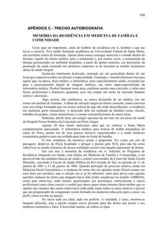 174



   APÊNDICE C - TRECHO AUTOBIOGRAFIA
       MEMÓRIA DA RESIDÊNCIA EM MEDICINA DE FAMÍLIA E
       COMUNIDADE
         Creio aqui ser importante, antes de lembrar da residência em si, lembrar o que me
levou a cursá-la. Tive minha formação acadêmica na Universidade Federal de Santa Maria,
um excelente centro de formação. Apesar disso nunca consegui sentir-me à vontade dentro do
formato vigente de ensino médico, pois o tratamento e, por muitas vezes, a manutenção da
doença preconizados no ambiente hospitalar, a partir do quinto semestre, em detrimento da
promoção da saúde ensinada nos primeiros semestres ia de encontro as minhas incipientes
idéias de saúde integral.
                Sentia-me totalmente deslocado, tentando ser um generalista dentro de um
local que empurrava todos em direção à especialidade. Frustrado e vencido direcionei-me para
aquilo que, na época, fazia melhor: a informática, mais especificamente ainda, enveredei-me
para o processamento digital de imagens médicas, um ramo super-especializado da
informática médica. Produzi bastante nesta área, conforme mostra meu currículo, e tinha meu
futuro profissional e financeiro garantido, pois iria ocupar um nicho de mercado bastante
seleto e valorizado.
                Algo, porém, não combinava: eu estava desistindo de ser médico, iria me
tornar um analista de sistemas. A tábua de salvação surgiu no último semestre, numa conversa
com um colega formando que me trouxe notícia de algo até então desconhecido: a residência
em medicina geral comunitária. A descrição dele era recheada de detalhes como vínculo,
trabalho em grupos, visitas domiciliares e contato com profissionais de outras áreas.
                Seduzido, decidi fazer um estágio opcional de um mês em um posto de saúde
do Hospital Nossa Senhora da Conceição em Porto Alegre.
                Apenas 28 dias foram suficientes para que eu voltasse a Santa Maria
completamente apaixonado. A informática médica, para tristeza de minha orientadora do
curso de física, perdia um de seus poucos técnicos especializados e a então medicina
comunitária ganhava mais um soldado para lutar na frente de batalha.
                O tom romântico da narrativa acima é proposital. Foi como um rito de
passagem: despir-se da frieza hospitalar e abraçar a paixão pelo SUS, pois não há como
sobreviver ao estado comatoso de nossas realidades sociais sem injeções passionais de ânimo.
                Isto nos traz à memória da residência em si. Adentrei no Programa de
Residência Integrada em Saúde, com ênfase em Medicina de Família e Comunidade, a ser
desenvolvido nas unidades básicas de saúde e centros conveniados do Centro de Saúde Escola
Murialdo, vinculado à Escola de Saúde Pública do Rio Grande do Sul, no período de 11 de
janeiro de 2001 a 11 de janeiro de 2003. Quando participei do processo seletivo ainda era
Medicina Geral Comunitária e a mudança de nome não me agradou muito (Geral sempre me
soou bem aos ouvidos), mas a seleção em si já foi diferente, tanto pela prova com aquelas
questões malucas de textos que ninguém havia lido (todos estudavam no modelo AMRIGS),
como pela entrevista, onde éramos questionados por psicólogos, nutricionistas e outros
profissionais num clima caseiro e cordial que durou quase trinta minutos (bem melhor que os
rápidos dez minutos das outras entrevistas) onde pude expor todos os meus motivos e provar
que um programador de computador recém formado em medicina tinha jeito para a coisa ( ou
perfil, como era dito na época).
                No início tudo era ideal, tudo era perfeito. A realidade, é claro, mostrou-se
bastante diferente, mas a paixão sempre esteve presente para dar ânimo nos piores e nos
melhores momentos e fatos. E houveram muitos, de ambos os tipos.
 