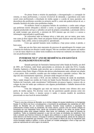 175

               Os piores foram a miséria da população, a desorganização e a corrupção do
sistema, os maus profissionais, o excesso invencível de demanda, a ignorância (esta tanto
social como profissional), a dissolução de minha equipe e a perda de meus pacientes em
decorrência dos problemas ocorridos no primeiro ano96 e, como não poderia deixar de ser, o
tamanho faraônico de todos estes problemas citados.
               Os melhores foram os pequenos bolsões de resistência: a união entre colegas
que preferiam morrer abraçados a desistir e correr, os seguimentos da comunidade que se
erguiam produzindo serviços e subsídios em prol da própria comunidade, a promoção efetiva
da saúde (sempre que possível), a estrutura do SUS (mesmo que em tese) e o acesso a
informação especializada (e qualificada).
               Se colocarmos tudo na balança talvez o lado pior, por ser maior, pese mais,
mas como já disse algum sábio, basta um pequeno fósforo para iluminar uma sala imersa em
escuridão. Tudo, enfim, soma-se numa palavra: aprendizado.
               Creio que aprendi bastante nesta residência e hoje posso somar, à paixão, o
bom senso.
        Acho que um dos fatos mais marcantes do processo de aprendizagem foi romper com
a barreira da medicina em direção à saúde integral. Não me considero mais apenas um médico
( e um de meus objetivos ao entrar nesta residência era tornar-me realmente um médico) mas
sim um profissional de saúde.

       INTERESSE NO 3º ANO DE RESIDÊNCIA EM GESTÃO E
       PLANEJAMENTO EM SAÚDE
               Quando participei do Seminário Internacional sobre Saúde da Família, em abril
de 2001, em Fortaleza, onde foram apresentadas as estruturas de saúde dos EUA, Canadá,
Espanha, Inglaterra e Holanda, pude perceber que a estrutura de saúde integral preconizada
em centros como Porto Alegre e Pelotas não deixava absolutamente nada a desejar em relação
a estes países. Pelo contrário, acredito que eles tenham muito a aprender conosco. Mas em
algo eles são extremamente superiores: possuem saúde integral em todo o país.
               Claro, nós temos o SUS, um dos melhores sistemas de saúde da atualidade.
Mas e saúde integral nos moldes do Centro de Saúde Escola Murialdo e do Hospital Nossa
Senhora da Conceição, onde encontramos? Infelizmente em poucos lugares e poucos são os
colegas da área da saúde que conhecem com alguma profundidade o trabalho desenvolvido
em Porto Alegre.
               Uma das indagações que mais me marcou durante estes últimos dois anos
partiu de minha esposa. Por diversas vezes ela me questionou quando pessoas como nós
teremos, no nosso bairro, o mesmo acesso à saúde, o mesmo modelo de assistência
preconizado no meu local de ensino/trabalho?


96
  Essa é uma das crônicas do Murialdo: eu e minhas colegas de equipe trabalhamos na famigerada
Equipe IV do Morro da Cruz e encabeçamos o movimento de paralisação dos residentes em 2001
dentro do Murialdo (foi um movimento nacional). Durante nossa ausência a população foi
politicamente incitada contra os residentes. No nosso retorno, quando uma de minhas colegas foi
ameaçada em sua integridade física, decidi dar ocorrência policial e me retirar da equipe, sendo
acompanhado pelas duas colegas médicas. Mais tarde, em retaliação, uma delas foi expulsa da
residência. Todos os residentes passaram a usar luto em todas as atividades da residência. Com
toda a pressão que fizemos (inclusive em alguns atos públicos) e a ajuda de bons advogados ela
pode retornar e se formar conosco. A Equipe IV continuou, tradicionalmente, dando dor de cabeça às
novas turmas de residentes que entraram. Tudo o que passei no Morro da Cruz foi importante para
minha formação médica e política, é como se fosse um modelo pedagógico a ferro e fogo que não
pode ser reproduzido em outro lugar e só existe lá.
 
