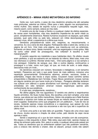 177



   APÊNDICE D – MINHA VISÃO METAFÓRICA DO INFERNO
       Certa vez, num sonho, o peso de meu desânimo arrastou-me até camadas
mais profundas, adentrei ao inferno. Olhei para o lado: alguém me acompanhava:
minha mulher. Seu estado de espírito nunca a precipitaria naquele lugar, mas,
mesmo assim, como sempre, estava ao meu lado.
       O cenário era de dar inveja a Dante e a qualquer maker de efeitos especiais.
As cenas eram horripilantes, mas meu desânimo impedia-me de sentir medo ou
pavor, simplesmente observava. Restos humanos ocupavam os espaços, quer pelas
paredes, quer pelo chão ou pelo teto, estavam em nítida decomposição, mas
estavam vivos, afinal, a esperança é a última que morre.
       Demônios precipitaram-se sobre nós, reagimos, eu mecanicamente, e
vencemos. Eu via a cena de dois ângulos: Participando dela e sobre ela, vendo-a na
página de um livro. Virei mais uma página, que mesclou-se com as anteriores,
formando um bloco único. Neste momento, uma voz esganiçada e cínica gritou: Não
há como voltar atrás! Se prosseguires, não voltarás!! A escolha é tua!!!
Hahahahaha!!!!
       O cenário seguinte era metalóide e seus habitantes idem. Os efeitos visuais
eram perfeitos, o que era estranho em se tratando do inferno. Mais lutas, mais uma
vez vitoriosos e o prêmio: Afundar ainda mais... Virei outra página e a voz sempre a
nos perseguir. Cobertos de sangue, pus, óleo e outros dejetos, continuamos a
prosseguir e a lutar, como num jogo, só que, ao invés de subir, a cada etapa,
descíamos mais um nível...
       Os demônios cresciam em número, ferocidade e inteligência, e em tamanho
também. Passamos por tudo o que pode haver de mais satânico, inclusive uma
repartição governamental. Enfrentamos abismos, animais, escravos, lordes e
potentados, magos das trevas e anjos caídos. Cruzaram nosso caminho santos
arrependidos e Madalenas bem fornidas. Fogos fátuos penetraram nossas narinas
em alguns cenários em que havia muito pó e fumaça... Paragens plácidas tentaram
nos sufocar com silêncio e quase afundamos num domingo à tarde. Até crianças
embebidas em ódio tentaram arrancar nossas esperanças apenas pelo
conhecimento de sua existência.
       E a tudo isso, simplesmente, resistimos...
       Na última página, Ele nos aguardava. O cenário era uterino e respirávamos
líquido amniótico. De Suas muitas faces, Ele escolheu uma bem simples: uma rede
branca, que atraía por seu brilho maravilhoso. Sobre nós projetou-se e Nele ficamos
enredados e lutamos com todas as nossas forças ao mesmo tempo em que estas
eram sugadas. Estávamos como que pregados em um patibulum... Tudo de nós se
esvaiu, restando apenas nossa consciência e a esperança, que apesar de tudo
ainda não havia morrido, e nela nos ancoramos e ela nos içou até a superfície do
último nível.
       Lá havia uma porta e ao lado dela um guardião. Trajava ele uma cinza capa
de chuva, óculos escuros e chapéu de abas curtas, pelo decote da capa via-se
apenas o vazio.
       Sendo a esperança só o que de bom restava, armados com ela avançamos.
Ele ergueu a mão esquerda e disse: “Não estou aqui para lutar, apenas impeço as
almas de entrarem pela saída. Sim, esta é a saída, e qualquer alma pode passar por
ela. Todos os demônios que os enfrentaram sabiam que não poderiam vencê-los,
pois a criatura não derrota o criador, eles só atacam, porque vocês não sabem
 