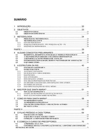 SUMÁRIO

1      INTRODUÇÃO ........................................................................................... 20
2      OBJETIVOS ............................................................................................... 23
    2.1             OBJETIVO GERAL ................................................................................................................... 23
    2.2             OBJETIVOS ESPECÍFICOS..................................................................................................... 23
3      METODOLOGIA......................................................................................... 24
    3.1             PRÓLOGO DA METODOLOGIA............................................................................................ 24
    3.2             METODOLOGIA EM SI............................................................................................................ 25
      3.2.1         ESTUDO DESCRITIVO............................................................................................................... 25
      3.2.2         PESQUISA PARTICIPANTE - PP E PESQUISA-AÇÃO – PA .................................................. 26
      3.2.3         DESENHO DA MONOGRAFIA.................................................................................................. 28
PARTE I ........................................................................................................... 29
4      ALGUNS CONCEITOS PRELIMINARES................................................... 30
    4.1             RESIDÊNCIA, RESIDÊNCIA INTEGRADA E MODELO PEDAGÓGICO....................... 30
    4.2             A TRANSDISCIPLINARIDADE E OS LIMITES PROFISSIONAIS................................... 32
    4.3             A REFORMULAÇÃO DO MODELO DE ATENÇÃO........................................................... 36
    4.4             INTERINSTITUCIONALIDADE, REDES E NECESSIDADE DE ASSOCIAÇÃO ........... 37
    4.5             O QUADRILÁTERO .................................................................................................................. 39
5      A ESTRUTURA DA RIS ............................................................................. 40
    5.1             ESTUDO DA LOGOMARCA.................................................................................................... 40
    5.2             ESTRUTURA EM SI .................................................................................................................. 41
      5.2.1         ALGUMAS VANTAGENS .......................................................................................................... 41
      5.2.2         DA DURAÇÃO E CARGA HORÁRIA ....................................................................................... 41
      5.2.3         DAS ÊNFASES............................................................................................................................. 42
      5.2.4         DAS ATIVIDADES ...................................................................................................................... 42
      5.2.5         DOS ESPAÇOS E ATORES......................................................................................................... 42
      5.2.6         DAS ÁREAS PROFISSIONAIS POR ÊNFASE .......................................................................... 43
      5.2.7         DA DINÂMICA DAS ÊNFASES, DOS ESPAÇOS E DOS ATORES........................................ 44
      5.2.8         DA FORMA DE GESTÃO ........................................................................................................... 47
      5.2.9         DAS ESPECIALIZAÇÕES DE NÍVEL MÉDIO.......................................................................... 50
6      MAS POR QUE SANTA MARIA?............................................................... 51
    6.1             SITUAÇÃO GEOPOLÍTICA..................................................................................................... 51
      6.1.1         O PAPEL DO MUNICÍPIO NA EFETIVAÇÃO DO SUS........................................................... 52
      6.1.2         MAIS ALGUNS DADOS SOBRE MUNICÍPIO.......................................................................... 55
7      COMO IR PARA SANTA MARIA?.............................................................. 58
    7.1             OS PRIMEIROS PASSOS.......................................................................................................... 58
    7.2             AS PRIMEIRAS ESTRATÉGIAS ............................................................................................. 58
    7.3             UMA OUTRA ESTRATÉGIA: A DILUIÇÃO DA AUTORIA .............................................. 61
    7.4             DE VOLTA A POA ..................................................................................................................... 62
PARTE II .......................................................................................................... 63
8      O FILHO PRÓDIGO A CASA TORNA........................................................ 64
    8.1             INICIEI COM UM TRIPÉ ......................................................................................................... 64
    8.2             O QUE DEU E O QUE NÃO DEU CERTO ............................................................................. 67
    8.3             COMEÇOU A CHOVER DENTRO DO BARCO ................................................................... 68
9      E COMEÇA O CURSO DE PRECEPTORES............................................. 70
    9.1     A PRIMEIRA AULA: SUS......................................................................................................... 71
    9.2     CONTROLE SOCIAL X MANIPULAÇÃO SOCIAL: A DINÂMICA DO CONSELHO
    MUNICIPAL DE SAÚDE .............................................................................................................................. 71
 