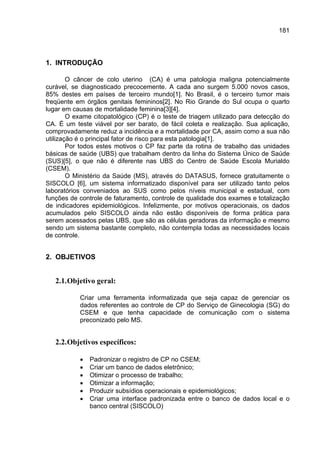 181




1. INTRODUÇÃO

        O câncer de colo uterino (CA) é uma patologia maligna potencialmente
curável, se diagnosticado precocemente. A cada ano surgem 5.000 novos casos,
85% destes em países de terceiro mundo[1]. No Brasil, é o terceiro tumor mais
freqüente em órgãos genitais femininos[2]. No Rio Grande do Sul ocupa o quarto
lugar em causas de mortalidade feminina[3][4].
        O exame citopatológico (CP) é o teste de triagem utilizado para detecção do
CA. É um teste viável por ser barato, de fácil coleta e realização. Sua aplicação,
comprovadamente reduz a incidência e a mortalidade por CA, assim como a sua não
utilização é o principal fator de risco para esta patologia[1].
        Por todos estes motivos o CP faz parte da rotina de trabalho das unidades
básicas de saúde (UBS) que trabalham dentro da linha do Sistema Único de Saúde
(SUS)[5], o que não é diferente nas UBS do Centro de Saúde Escola Murialdo
(CSEM).
        O Ministério da Saúde (MS), através do DATASUS, fornece gratuitamente o
SISCOLO [6], um sistema informatizado disponível para ser utilizado tanto pelos
laboratórios conveniados ao SUS como pelos níveis municipal e estadual, com
funções de controle de faturamento, controle de qualidade dos exames e totalização
de indicadores epidemiológicos. Infelizmente, por motivos operacionais, os dados
acumulados pelo SISCOLO ainda não estão disponíveis de forma prática para
serem acessados pelas UBS, que são as células geradoras da informação e mesmo
sendo um sistema bastante completo, não contempla todas as necessidades locais
de controle.


2. OBJETIVOS


   2.1. Objetivo geral:

           Criar uma ferramenta informatizada que seja capaz de gerenciar os
           dados referentes ao controle de CP do Serviço de Ginecologia (SG) do
           CSEM e que tenha capacidade de comunicação com o sistema
           preconizado pelo MS.


   2.2. Objetivos específicos:

           •   Padronizar o registro de CP no CSEM;
           •   Criar um banco de dados eletrônico;
           •   Otimizar o processo de trabalho;
           •   Otimizar a informação;
           •   Produzir subsídios operacionais e epidemiológicos;
           •   Criar uma interface padronizada entre o banco de dados local e o
               banco central (SISCOLO)
 