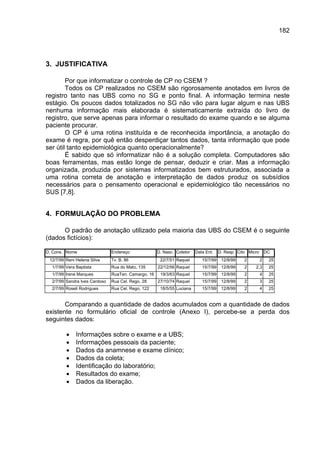 182




3. JUSTIFICATIVA

        Por que informatizar o controle de CP no CSEM ?
        Todos os CP realizados no CSEM são rigorosamente anotados em livros de
registro tanto nas UBS como no SG e ponto final. A informação termina neste
estágio. Os poucos dados totalizados no SG não vão para lugar algum e nas UBS
nenhuma informação mais elaborada é sistematicamente extraída do livro de
registro, que serve apenas para informar o resultado do exame quando e se alguma
paciente procurar.
        O CP é uma rotina instituída e de reconhecida importância, a anotação do
exame é regra, por quê então desperdiçar tantos dados, tanta informação que pode
ser útil tanto epidemiológica quanto operacionalmente?
        É sabido que só informatizar não é a solução completa. Computadores são
boas ferramentas, mas estão longe de pensar, deduzir e criar. Mas a informação
organizada, produzida por sistemas informatizados bem estruturados, associada a
uma rotina correta de anotação e interpretação de dados produz os subsídios
necessários para o pensamento operacional e epidemiológico tão necessários no
SUS [7,8].


4. FORMULAÇÃO DO PROBLEMA

      O padrão de anotação utilizado pela maioria das UBS do CSEM é o seguinte
(dados fictícios):

D. Cons. Nome                  Endereço              D. Nasc. Coletor   Data Ent.    D. Resp. Cito Micro       DC
 12/7/99 Reni Helena Silva     Tv. B, 86              22/7/51 Raquel       15/7/99    12/8/99    2         2    25
  1/7/99 Vera Baptista         Rua do Mato, 135      22/12/56 Raquel       15/7/99    12/8/99    2    2,3       25
  1/7/99 Irene Marques         RuaTen. Camargo, 16    19/3/63 Raquel       15/7/99    12/8/99    2         4    25
  2/7/99 Sandra Ives Cardoso   Rua Cel. Rego, 28     27/10/74 Raquel       15/7/99    12/8/99    2         3    25
  2/7/99 Roseli Rodrigues      Rua Cel. Rego, 122     18/5/55 Luciana      15/7/99    12/8/99    2         4    25


       Comparando a quantidade de dados acumulados com a quantidade de dados
existente no formulário oficial de controle (Anexo I), percebe-se a perda dos
seguintes dados:

         •    Informações sobre o exame e a UBS;
         •    Informações pessoais da paciente;
         •    Dados da anamnese e exame clínico;
         •    Dados da coleta;
         •    Identificação do laboratório;
         •    Resultados do exame;
         •    Dados da liberação.
 