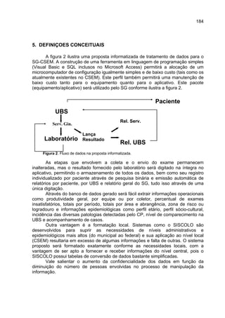 184




5. DEFINIÇOES CONCEITUAIS

       A figura 2 ilustra uma proposta informatizada de tratamento de dados para o
SG-CSEM. A construção de uma ferramenta em linguagem de programação simples
(Visual Basic e SQL inclusos no Microsoft Access) permitirá a alocação de um
microcomputador de configuração igualmente simples e de baixo custo (tais como os
atualmente existentes no CSEM). Este perfil também permitirá uma manutenção de
baixo custo tanto para o equipamento quanto para o aplicativo. Este pacote
(equipamento/aplicativo) será utilizado pelo SG conforme ilustra a figura 2.


                                                              Paciente
            UBS
                                                 Rel. Serv.
          Serv. Gin.

                           Lança
     Laboratório           Resultado
                                                 Rel. UBS
     Figura 2. Fluxo de dados na proposta informatizada.

        As etapas que envolvem a coleta e o envio do exame permanecem
inalteradas, mas o resultado fornecido pelo laboratório será digitado na íntegra no
aplicativo, permitindo o armazenamento de todos os dados, bem como seu registro
individualizado por paciente através de pesquisa binária e emissão automática de
relatórios por paciente, por UBS e relatório geral do SG, tudo isso através de uma
única digitação.
        Através do banco de dados gerado será fácil extrair informações operacionais
como produtividade geral, por equipe ou por coletor, percentual de exames
insatisfatórios, totais por período, totais por área e abrangência, zona de risco ou
logradouro e informações epidemiológicas como perfil etário, perfil sócio-cultural,
incidência das diversas patologias detectadas pelo CP, nível de comparecimento na
UBS e acompanhamento de casos.
        Outra vantagem é a formatação local. Sistemas como o SISCOLO são
desenvolvidos para suprir as necessidades de níveis administrativos e
epidemiológicos mais altos (do municipal ao federal) e sua aplicação ao nível local
(CSEM) resultaria em excesso de algumas informações e falta de outras. O sistema
proposto será formatado exatamente conforme as necessidades locais, com a
vantagem de ser apto a fornecer e receber informações do nível central, pois o
SISCOLO possui tabelas de conversão de dados bastante simplificadas.
        Vale salientar o aumento da confidencialidade dos dados em função da
diminuição do número de pessoas envolvidas no processo de manipulação da
informação.
 