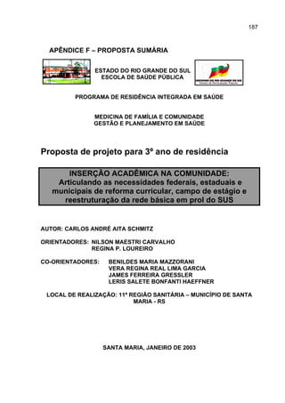 187



  APÊNDICE F – PROPOSTA SUMÁRIA

               ESTADO DO RIO GRANDE DO SUL
                 ESCOLA DE SAÚDE PÚBLICA


         PROGRAMA DE RESIDÊNCIA INTEGRADA EM SAÚDE


               MEDICINA DE FAMÍLIA E COMUNIDADE
               GESTÃO E PLANEJAMENTO EM SAÚDE




Proposta de projeto para 3º ano de residência

       INSERÇÃO ACADÊMICA NA COMUNIDADE:
    Articulando as necessidades federais, estaduais e
   municipais de reforma curricular, campo de estágio e
     reestruturação da rede básica em prol do SUS


AUTOR: CARLOS ANDRÉ AITA SCHMITZ

ORIENTADORES: NILSON MAESTRI CARVALHO
              REGINA P. LOUREIRO

CO-ORIENTADORES:    BENILDES MARIA MAZZORANI
                    VERA REGINA REAL LIMA GARCIA
                    JAMES FERREIRA GRESSLER
                    LERIS SALETE BONFANTI HAEFFNER

 LOCAL DE REALIZAÇÃO: 11ª REGIÃO SANITÁRIA – MUNICÍPIO DE SANTA
                           MARIA - RS




                   SANTA MARIA, JANEIRO DE 2003
 