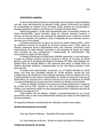 188



      DESCRIÇÃO SUMÁRIA

       A idéia central desta proposta é a articulação dos interesses e potencialidades
dos três níveis administrativos de atenção (União, Estado e Município) em direção
às necessidades do Sistema Único de Saúde (SUS), levando em consideração a
situação geográfica, política e econômica do município de Santa Maria.
       Nesta triangulação a União está representada pela Universidade Federal de
Santa Maria(UFSM), centro formador capaz de oferecer recursos humanos e
serviços na área de saúde e que necessita de assessoria para a reforma curricular
do curso de medicina, em especial, e para a integração de seus diversos cursos e
serviços com a comunidade.
       O Estado apresenta-se na figura da Escola de Saúde Pública (ESP), centro
de referência nacional na formação de recursos humanos para o SUS, capaz de
oferecer assessoria técnica especializada tanto para reformas curriculares como
reestruturação de redes básicas municipais e que necessita de campo de estágio
para formação de seus profissionais e disseminação do conhecimento, hoje
concentrado na região de Porto Alegre.
       A Prefeitura Municipal de Santa Maria (PMSM) representa o nível municipal e
é capaz de oferecer diversos recursos humanos e físicos. O município de Santa
Maria é o pólo da 4ª Coordenadoria Regional de Saúde (4ª CRS), está habilitado em
Gestão Plena da Atenção Básica e tem potencial para atingir a Gestão Plena do
Sistema Municipal, podendo a reestruturação de sua rede básica contribuir muito
para esse fim.
       O projeto será implementado, a princípio, na 11ª Região Sanitária de Santa
Maria, uma área com população adscrita de 16.200 pessoas, servida por uma
unidade básica de referência e duas unidades auxiliares e terá por objetivo dar início
à reestruturação da rede básica e reorientação do modelo de saúde do município de
Santa Maria, em conjunto com a reforma curricular do Curso de Medicina da UFSM
e a operacionalização da atuação docente e discente na atenção à comunidade.
       A base do trabalho consistirá na presença em tempo integral de um residente
de terceiro ano da ESP, atuando na linha de Gestão e Planejamento em Saúde
Pública, com assessoria regular de dois preceptores da ESP e presença opcional de
residentes de segundo ano.
       Esse trabalho tem por objetivo, também, a operacionalização de um vínculo
permanente entre os três níveis anteriormente citados com vistas à continuidade dos
serviços prestados.

As seguintes entidades e profissionais tem interesse e apóiam este projeto:

SECRETARIA MUNICIPAL DE SAÚDE


      Eng. Agr. Neomir Alcântara – Secretário Municipal de Saúde


      Dr. Tarso Marques da Rocha – Diretor de Ações de Saúde do Município

CONSELHO MUNICIPAL DE SAÚDE
 