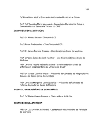 189



     Drª Rosa Maria Wolff – Presidente do Conselho Municipal de Saúde


     Profª Enfª Benildes Maria Mazzorani – Conselheira Municipal de Saúde e
     Coordenadora da Secretaria Técnica do CMS

CENTRO DE CIÊNCIAS DA SAÚDE


     Prof. Dr. Alberto Binatto – Diretor do CCS


     Prof. Renan Rademacher – Vice-Diretor do CCS


     Prof. Dr. James Ferreira Gressler – Coordenador do Curso de Medicina


     Profª Drª Leris Salete Bonfanti Haeffner – Vice-Coordenadora do Curso de
     Medicina

     Profª Drª Vera Regina Real Lima Garcia – Coordenadora do Curso de
     Enfermagem e representante da UFSM junto à ESP


     Prof. Dr. Marcos Cauduro Troian – Presidente da Comissão de Integração dos
     Serviços de Saúde com a Comunidade


     Profª Drª Cátia Margarete Domingues Goi – Presidente da Comissão de
     Reforma Curricular do Curso de Medicina

HOSPITAL UNIVERSITÁRIO DE SANTA MARIA


     Profª Drª Elaine Verena Resener – Diretora Geral do HUSM


CENTRO DE EDUCAÇÃO FÍSICA


     Prof. Dr. Luiz Osório Cruz Portela- Coordenador do Laboratório de Fisiologia
     do Exercício
 
