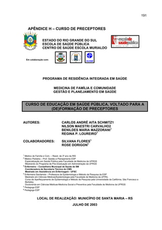 191



     APÊNDICE H – CURSO DE PRECEPTORES

                  ESTADO DO RIO GRANDE DO SUL
                  ESCOLA DE SAÚDE PÚBLICA
                  CENTRO DE SAÚDE ESCOLA MURIALDO


    Em colaboração com:




                   PROGRAMA DE RESIDÊNCIA INTEGRADA EM SAÚDE

                             MEDICINA DE FAMÍLIA E COMUNIDADE
                             GESTÃO E PLANEJAMENTO EM SAÚDE


    CURSO DE EDUCAÇÃO EM SAÚDE PÚBLICA, VOLTADO PARA A
               (DE)FORMAÇÃO DE PRECEPTORES


AUTORES:                             CARLOS ANDRÉ AITA SCHMITZ1
                                     NILSON MAESTRI CARVALHO2
                                     BENILDES MARIA MAZZORANI3
                                     REGINA P. LOUREIRO4

COLABORADORES:                       SILVANA FLORES5
                                     ROSE DORIGON6

1 Médico de Família e Com. – Resid. de 3º ano da RIS
2 Médico Pediatra – Prof. Gestão e Planejamento ESP
  Especialização em Saúde Pública pela Faculdade de Medicina da UFRGS
  Mestrando do Programa de Pós-Graduação em Administração da UFRGS
3 Enfermeira – Conselheira Municipal de Saúde de SM

  Coordenadora da Secretaria Técnica do CMS
  Mestrado em Assistência em Enfermagem - UFSC
4 Enfermeira Sanitarista – Professora de Epidemiologia e Método de Pesquisa da ESP

  Mestrado em Ciências Médicas/Epidemiologia pela Faculdade de Medicina da UFPEL
  Curso de Aperfeiçoamento de Epidemiologia e Método de Pesquisa pela Universidade da Califórnia, São Francisco e
  Berkeley
  Doutoranda em Ciências Médicas-Medicina Social e Preventiva pela Faculdade de Medicina da UFRGS
5 Pedagoga ESP
6 Pedagoga ESP




             LOCAL DE REALIZAÇÃO: MUNICÍPIO DE SANTA MARIA – RS
                                                JULHO DE 2003
 