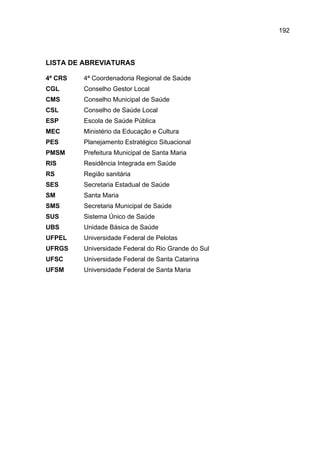 192




LISTA DE ABREVIATURAS

4ª CRS   4ª Coordenadoria Regional de Saúde
CGL      Conselho Gestor Local
CMS      Conselho Municipal de Saúde
CSL      Conselho de Saúde Local
ESP      Escola de Saúde Pública
MEC      Ministério da Educação e Cultura
PES      Planejamento Estratégico Situacional
PMSM     Prefeitura Municipal de Santa Maria
RIS      Residência Integrada em Saúde
RS       Região sanitária
SES      Secretaria Estadual de Saúde
SM       Santa Maria
SMS      Secretaria Municipal de Saúde
SUS      Sistema Único de Saúde
UBS      Unidade Básica de Saúde
UFPEL    Universidade Federal de Pelotas
UFRGS    Universidade Federal do Rio Grande do Sul
UFSC     Universidade Federal de Santa Catarina
UFSM     Universidade Federal de Santa Maria
 