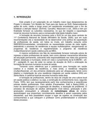 194



1. INTRODUÇÃO

        Este projeto é um subprojeto de um trabalho maior (que designaremos de
Projeto I) intitulado “Um Modelo de Tripé para dar Apoio ao SUS: Desencadeando
ações de curto, médio e longo prazo em seqüências encadeadas com o fim de
fortalecer a atenção básica” (Schmitz, Carvalho, Mazzorani e col., 2003) e tem por
finalidade fornecer os subsídios necessários, no que diz respeito a capacitação
inicial de recursos humanos, para a consecução total deste trabalho maior.
        A formação de recursos humanos para o SUS foi um dos eixos centrais da
11ª Conferência Nacional de Saúde (Ministério da Saúde, 2000), que em suas
recomendações cita a necessidade de se desenvolver uma política de capacitação
de profissionais de saúde, em todos os níveis, em trabalho conjunto entre
SMS/SES/Universidades, considerando as necessidades sociais de cada região,
estendendo o processo de residências a equipe multidisciplinar, reorganizando os
programas de residência e regulamentando o programa de residência
multiprofissional em saúde coletiva junto ao MEC.
        A mesma conferência nos fala da necessidade fornecer instrução prévia de
ingresso a todos profissionais de saúde, bem como oferecer mecanismos eficientes
de educação permanente, colocando esta responsabilidade nas mãos dos governos
federal, estaduais e municipais, tendo em vista o cumprimento da lei 8.080/90 – art.
6º - parágrafo III, que diz estar no campo de atuação do SUS a ordenação da
formação de recursos humanos na área de saúde.
        Tomando como referência que o padrão-ouro para formação em saúde
coletiva é o modelo de residência, e mais ainda, a residência integrada
(multiprofissional), um dos primeiros obstáculos para ser ultrapassado, tendo como
objetivo a implantação de uma residência integrada em saúde coletiva (RIS) em
Santa Maria, é carência local de recursos humanos nesta área.
        A formação de profissionais, dentro da ótica de criação de uma cultura local
em saúde pública e coletiva ( ou seja, a construção do conhecimento novo, segundo
Freire, 1976), tem que necessariamente partir dos conhecimentos e experiências
prévias destes profissionais. Para adultos (Feuerwerker, Kalil e Baduy,2000), o
motor da aprendizagem é a superação de desafios, a resolução de problemas. O
processo de educação de adultos (abrangendo nível básico, graduação e pós-
graduação) pressupõem a utilização de metodologias ativas de ensino-
aprendizagem que proponham concretamente desafios a serem superados pelos
estudantes, que lhes possibilitem ocupar o lugar de sujeitos na construção dos
conhecimentos e que coloquem o professor como problematizador e orientador
desse processo.
 