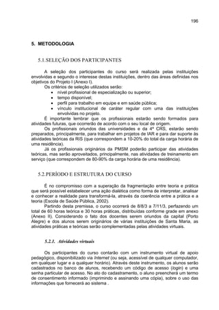 196




5. METODOLOGIA


   5.1. SELEÇÃO DOS PARTICIPANTES

       A seleção dos participantes do curso será realizada pelas instituições
envolvidas e segundo o interesse destas instituições, dentro das áreas definidas nos
objetivos do Projeto I (Anexo I).
       Os critérios de seleção utilizados serão:
          • nível profissional de especialização ou superior;
          • tempo disponível;
          • perfil para trabalho em equipe e em saúde pública;
          • vínculo institucional de caráter regular com uma das instituições
              envolvidas no projeto.
       É importante lembrar que os profissionais estarão sendo formados para
atividades futuras, que ocorrerão de acordo com o seu local de origem.
       Os profissionais oriundos das universidades e da 4ª CRS, estarão sendo
preparados, principalmente, para trabalhar em projetos de IAR e para dar suporte às
atividades teóricas da RIS (que correspondem a 10-20% do total da carga horária de
uma residência).
       Já os profissionais originários da PMSM poderão participar das atividades
teóricas, mas serão aproveitados, principalmente, nas atividades de treinamento em
serviço (que correspondem de 80-90% da carga horária de uma residência).


   5.2. PERÍODO E ESTRUTURA DO CURSO

        É no compromisso com a superação da fragmentação entre teoria e prática
que será possível estabelecer uma ação dialética como forma de interpretar, analisar
e conhecer a realidade para transformá-la, através da coerência entre a prática e a
teoria (Escola de Saúde Pública, 2002).
        Partindo desta premissa, o curso ocorrerá de 8/8/3 a 7/11/3, perfazendo um
total de 60 horas teórica e 30 horas práticas, distribuídas conforme grade em anexo
(Anexo II). Considerando o fato dos docentes serem oriundos da capital (Porto
Alegre) e dos alunos serem originários de várias instituições de Santa Maria, as
atividades práticas e teóricas serão complementadas pelas atividades virtuais.


      5.2.1. Atividades virtuais

      Os participantes do curso contarão com um instrumento virtual de apoio
pedagógico, disponibilizado via Internet (ou seja, acessível de qualquer computador,
em qualquer lugar e a qualquer horário). Através deste instrumento, os alunos serão
cadastrados no banco de alunos, recebendo um código de acesso (login) e uma
senha particular de acesso. No ato do cadastramento, o aluno preencherá um termo
de consentimento informado (imprimindo e assinando uma cópia), sobre o uso das
informações que fornecerá ao sistema .
 