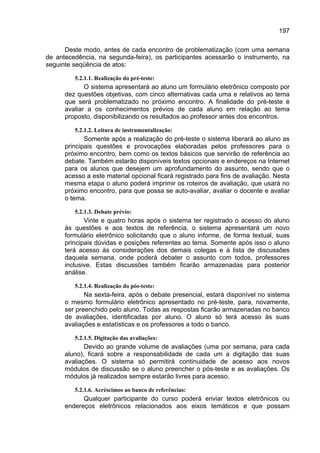 197

      Deste modo, antes de cada encontro de problematização (com uma semana
de antecedência, na segunda-feira), os participantes acessarão o instrumento, na
seguinte seqüência de atos:

         5.2.1.1. Realização do pré-teste:
             O sistema apresentará ao aluno um formulário eletrônico composto por
      dez questões objetivas, com cinco alternativas cada uma e relativos ao tema
      que será problematizado no próximo encontro. A finalidade do pré-teste é
      avaliar a os conhecimentos prévios de cada aluno em relação ao tema
      proposto, disponibilizando os resultados ao professor antes dos encontros.

         5.2.1.2. Leitura de instrumentalização:
             Somente após a realização do pré-teste o sistema liberará ao aluno as
      principais questões e provocações elaboradas pelos professores para o
      próximo encontro, bem como os textos básicos que servirão de referência ao
      debate. Também estarão disponíveis textos opcionais e endereços na Internet
      para os alunos que desejem um aprofundamento do assunto, sendo que o
      acesso a este material opcional ficará registrado para fins de avaliação. Nesta
      mesma etapa o aluno poderá imprimir os roteiros de avaliação, que usará no
      próximo encontro, para que possa se auto-avaliar, avaliar o docente e avaliar
      o tema.

         5.2.1.3. Debate prévio:
             Vinte e quatro horas após o sistema ter registrado o acesso do aluno
      às questões e aos textos de referência, o sistema apresentará um novo
      formulário eletrônico solicitando que o aluno informe, de forma textual, suas
      principais dúvidas e posições referentes ao tema. Somente após isso o aluno
      terá acesso às considerações dos demais colegas e à lista de discussões
      daquela semana, onde poderá debater o assunto com todos, professores
      inclusive. Estas discussões também ficarão armazenadas para posterior
      análise.

         5.2.1.4. Realização do pós-teste:
             Na sexta-feira, após o debate presencial, estará disponível no sistema
      o mesmo formulário eletrônico apresentado no pré-teste, para, novamente,
      ser preenchido pelo aluno. Todas as respostas ficarão armazenadas no banco
      de avaliações, identificadas por aluno. O aluno só terá acesso às suas
      avaliações e estatísticas e os professores a todo o banco.

         5.2.1.5. Digitação das avaliações:
             Devido ao grande volume de avaliações (uma por semana, para cada
      aluno), ficará sobre a responsabilidade de cada um a digitação das suas
      avaliações. O sistema só permitirá continuidade de acesso aos novos
      módulos de discussão se o aluno preencher o pós-teste e as avaliações. Os
      módulos já realizados sempre estarão livres para acesso.

         5.2.1.6. Acréscimos ao banco de referências:
            Qualquer participante do curso poderá enviar textos eletrônicos ou
      endereços eletrônicos relacionados aos eixos temáticos e que possam
 