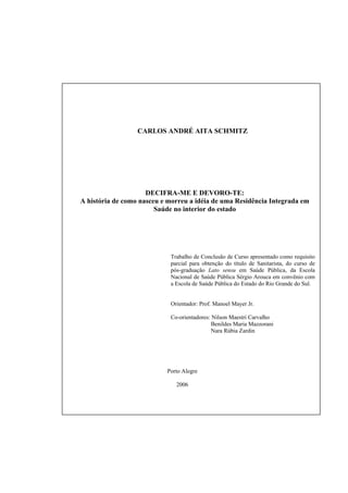 CONTRACAPA




                      CARLOS ANDRÉ AITA SCHMITZ




                         DECIFRA-ME E DEVORO-TE:
    A história de como nasceu e morreu a idéia de uma Residência Integrada em
                            Saúde no interior do estado




                                Trabalho de Conclusão de Curso apresentado como requisito
                                parcial para obtenção do título de Sanitarista, do curso de
                                pós-graduação Lato sensu em Saúde Pública, da Escola
                                Nacional de Saúde Pública Sérgio Arouca em convênio com
                                a Escola de Saúde Pública do Estado do Rio Grande do Sul.


                                Orientador: Prof. Manoel Mayer Jr.

                                Co-orientadores: Nilson Maestri Carvalho
                                                 Benildes Maria Mazzorani
                                                 Nara Rúbia Zardin




                               Porto Alegre

                                  2006
 