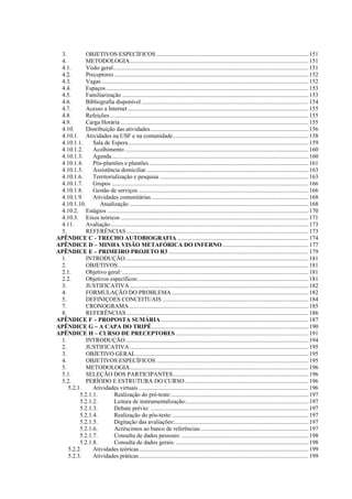 3.         OBJETIVOS ESPECÍFICOS ...................................................................................................... 151
 4.         METODOLOGIA........................................................................................................................ 151
 4.1.       Visão geral................................................................................................................................... 151
 4.2.       Preceptores .................................................................................................................................. 152
 4.3.       Vagas ........................................................................................................................................... 152
 4.4.       Espaços ........................................................................................................................................ 153
 4.5.       Familiarização ............................................................................................................................. 153
 4.6.       Bibliografia disponível ................................................................................................................ 154
 4.7.       Acesso a Internet ......................................................................................................................... 155
 4.8.       Refeições ..................................................................................................................................... 155
 4.9.       Carga Horária .............................................................................................................................. 155
 4.10.      Distribuição das atividades .......................................................................................................... 156
 4.10.1. Atividades na USF e na comunidade........................................................................................... 158
 4.10.1.1.     Sala de Espera......................................................................................................................... 159
 4.10.1.2.     Acolhimento ........................................................................................................................... 160
 4.10.1.3.     Agenda.................................................................................................................................... 160
 4.10.1.4.     Pós-plantões e plantões ........................................................................................................... 161
 4.10.1.5.     Assistência domiciliar............................................................................................................. 163
 4.10.1.6.     Territorialização e pesquisa .................................................................................................... 163
 4.10.1.7.     Grupos .................................................................................................................................... 166
 4.10.1.8.     Gestão de serviços .................................................................................................................. 166
 4.10.1.9.     Atividades comunitárias ......................................................................................................... 168
 4.10.1.10.       Atualização ........................................................................................................................ 168
 4.10.2. Estágios ....................................................................................................................................... 170
 4.10.3. Eixos teóricos .............................................................................................................................. 171
 4.11.      Avaliação..................................................................................................................................... 173
 5.         REFERÊNCIAS .......................................................................................................................... 173
APÊNDICE C - TRECHO AUTOBIOGRAFIA ........................................................................................ 174
APÊNDICE D – MINHA VISÃO METAFÓRICA DO INFERNO.......................................................... 177
APÊNDICE E – PRIMEIRO PROJETO R3 .............................................................................................. 179
 1.         INTRODUÇÃO........................................................................................................................... 181
 2.         OBJETIVOS................................................................................................................................ 181
 2.1.       Objetivo geral: ............................................................................................................................. 181
 2.2.       Objetivos específicos:.................................................................................................................. 181
 3.         JUSTIFICATIVA ........................................................................................................................ 182
 4.         FORMULAÇÃO DO PROBLEMA............................................................................................ 182
 5.         DEFINIÇOES CONCEITUAIS .................................................................................................. 184
 7.         CRONOGRAMA ........................................................................................................................ 185
 8.         REFERÊNCIAS .......................................................................................................................... 186
APÊNDICE F – PROPOSTA SUMÁRIA ................................................................................................... 187
APÊNDICE G – A CAPA DO TRIPÉ ......................................................................................................... 190
APÊNDICE H – CURSO DE PRECEPTORES ......................................................................................... 191
 1.         INTRODUÇÃO........................................................................................................................... 194
 2.         JUSTIFICATIVA ........................................................................................................................ 195
 3.         OBJETIVO GERAL.................................................................................................................... 195
 4.         OBJETIVOS ESPECÍFICOS ...................................................................................................... 195
 5.         METODOLOGIA........................................................................................................................ 196
 5.1.       SELEÇÃO DOS PARTICIPANTES........................................................................................... 196
 5.2.       PERÍODO E ESTRUTURA DO CURSO ................................................................................... 196
    5.2.1.     Atividades virtuais .................................................................................................................. 196
         5.2.1.1.          Realização do pré-teste:............................................................................................ 197
         5.2.1.2.          Leitura de instrumentalização:.................................................................................. 197
         5.2.1.3.          Debate prévio: .......................................................................................................... 197
         5.2.1.4.          Realização do pós-teste: ........................................................................................... 197
         5.2.1.5.          Digitação das avaliações:.......................................................................................... 197
         5.2.1.6.          Acréscimos ao banco de referências:........................................................................ 197
         5.2.1.7.          Consulta de dados pessoais: ..................................................................................... 198
         5.2.1.8.          Consulta de dados gerais: ......................................................................................... 198
    5.2.2.     Atividades teóricas.................................................................................................................. 199
    5.2.3.     Atividades práticas.................................................................................................................. 199
 