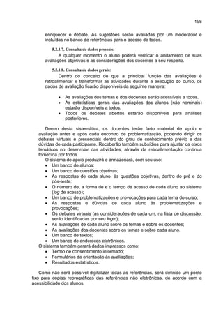 198

      enriquecer o debate. As sugestões serão avaliadas por um moderador e
      incluídas no banco de referências para o acesso de todos.

         5.2.1.7. Consulta de dados pessoais:
             A qualquer momento o aluno poderá verificar o andamento de suas
      avaliações objetivas e as considerações dos docentes a seu respeito.

         5.2.1.8. Consulta de dados gerais:
              Dentro do conceito de que a principal função das avaliações é
      retroalimentar e transformar as atividades durante a execução do curso, os
      dados de avaliação ficarão disponíveis da seguinte maneira:

            •   As avaliações dos temas e dos docentes serão acessíveis a todos.
            •   As estatísticas gerais das avaliações dos alunos (não nominais)
                estarão disponíveis a todos.
            •   Todos os debates abertos estarão disponíveis para análises
                posteriores.

       Dentro desta sistemática, os docentes terão farto material de apoio e
   avaliação antes e após cada encontro de problematização, podendo dirigir os
   debates virtuais e presenciais dentro do grau de conhecimento prévio e das
   dúvidas de cada participante. Receberão também subsídios para ajustar os eixos
   temáticos no desenrolar das atividades, através da retroalimentação contínua
   fornecida por todos.
       O sistema de apoio produzirá e armazenará, com seu uso:
       • Um banco de alunos;
       • Um banco de questões objetivas;
       • As respostas de cada aluno, às questões objetivas, dentro do pré e do
          pós-teste;
       • O número de, a forma de e o tempo de acesso de cada aluno ao sistema
          (log de acesso);
       • Um banco de problematizações e provocações para cada tema do curso;
       • As respostas e dúvidas de cada aluno às problematizações e
          provocações;
       • Os debates virtuais (as considerações de cada um, na lista de discussão,
          serão identificadas por seu login);
       • As avaliações de cada aluno sobre os temas e sobre os docentes;
       • As avaliações dos docentes sobre os temas e sobre cada aluno.
       • Um banco de textos;
       • Um banco de endereços eletrônicos.
   O sistema também gerará dados impressos como:
       • Termo de consentimento informado;
       • Formulários de orientação às avaliações;
       • Resultados estatísticos.

    Como não será possível digitalizar todas as referências, será definido um ponto
fixo para cópias reprográficas das referências não eletrônicas, de acordo com a
acessibilidade dos alunos.
 