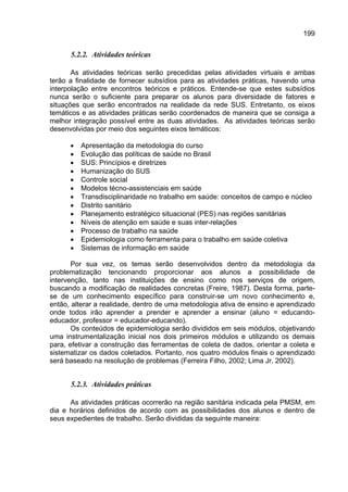 199


      5.2.2. Atividades teóricas

       As atividades teóricas serão precedidas pelas atividades virtuais e ambas
terão a finalidade de fornecer subsídios para as atividades práticas, havendo uma
interpolação entre encontros teóricos e práticos. Entende-se que estes subsídios
nunca serão o suficiente para preparar os alunos para diversidade de fatores e
situações que serão encontrados na realidade da rede SUS. Entretanto, os eixos
temáticos e as atividades práticas serão coordenados de maneira que se consiga a
melhor integração possível entre as duas atividades. As atividades teóricas serão
desenvolvidas por meio dos seguintes eixos temáticos:

      •   Apresentação da metodologia do curso
      •   Evolução das políticas de saúde no Brasil
      •   SUS: Princípios e diretrizes
      •   Humanização do SUS
      •   Controle social
      •   Modelos técno-assistenciais em saúde
      •   Transdisciplinaridade no trabalho em saúde: conceitos de campo e núcleo
      •   Distrito sanitário
      •   Planejamento estratégico situacional (PES) nas regiões sanitárias
      •   Níveis de atenção em saúde e suas inter-relações
      •   Processo de trabalho na saúde
      •   Epidemiologia como ferramenta para o trabalho em saúde coletiva
      •   Sistemas de informação em saúde

       Por sua vez, os temas serão desenvolvidos dentro da metodologia da
problematização tencionando proporcionar aos alunos a possibilidade de
intervenção, tanto nas instituições de ensino como nos serviços de origem,
buscando a modificação de realidades concretas (Freire, 1987). Desta forma, parte-
se de um conhecimento específico para construir-se um novo conhecimento e,
então, alterar a realidade, dentro de uma metodologia ativa de ensino e aprendizado
onde todos irão aprender a prender e aprender a ensinar (aluno = educando-
educador, professor = educador-educando).
       Os conteúdos de epidemiologia serão divididos em seis módulos, objetivando
uma instrumentalização inicial nos dois primeiros módulos e utilizando os demais
para, efetivar a construção das ferramentas de coleta de dados, orientar a coleta e
sistematizar os dados coletados. Portanto, nos quatro módulos finais o aprendizado
será baseado na resolução de problemas (Ferreira Filho, 2002; Lima Jr, 2002).


      5.2.3. Atividades práticas

      As atividades práticas ocorrerão na região sanitária indicada pela PMSM, em
dia e horários definidos de acordo com as possibilidades dos alunos e dentro de
seus expedientes de trabalho. Serão divididas da seguinte maneira:
 