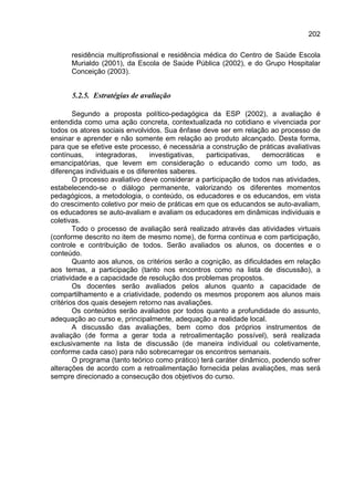 202

      residência multiprofissional e residência médica do Centro de Saúde Escola
      Murialdo (2001), da Escola de Saúde Pública (2002), e do Grupo Hospitalar
      Conceição (2003).


      5.2.5. Estratégias de avaliação

        Segundo a proposta político-pedagógica da ESP (2002), a avaliação é
entendida como uma ação concreta, contextualizada no cotidiano e vivenciada por
todos os atores sociais envolvidos. Sua ênfase deve ser em relação ao processo de
ensinar e aprender e não somente em relação ao produto alcançado. Desta forma,
para que se efetive este processo, é necessária a construção de práticas avaliativas
contínuas,     integradoras,     investigativas,  participativas,   democráticas    e
emancipatórias, que levem em consideração o educando como um todo, as
diferenças individuais e os diferentes saberes.
        O processo avaliativo deve considerar a participação de todos nas atividades,
estabelecendo-se o diálogo permanente, valorizando os diferentes momentos
pedagógicos, a metodologia, o conteúdo, os educadores e os educandos, em vista
do crescimento coletivo por meio de práticas em que os educandos se auto-avaliam,
os educadores se auto-avaliam e avaliam os educadores em dinâmicas individuais e
coletivas.
        Todo o processo de avaliação será realizado através das atividades virtuais
(conforme descrito no item de mesmo nome), de forma contínua e com participação,
controle e contribuição de todos. Serão avaliados os alunos, os docentes e o
conteúdo.
        Quanto aos alunos, os critérios serão a cognição, as dificuldades em relação
aos temas, a participação (tanto nos encontros como na lista de discussão), a
criatividade e a capacidade de resolução dos problemas propostos.
        Os docentes serão avaliados pelos alunos quanto a capacidade de
compartilhamento e a criatividade, podendo os mesmos proporem aos alunos mais
critérios dos quais desejem retorno nas avaliações.
        Os conteúdos serão avaliados por todos quanto a profundidade do assunto,
adequação ao curso e, principalmente, adequação a realidade local.
        A discussão das avaliações, bem como dos próprios instrumentos de
avaliação (de forma a gerar toda a retroalimentação possível), será realizada
exclusivamente na lista de discussão (de maneira individual ou coletivamente,
conforme cada caso) para não sobrecarregar os encontros semanais.
        O programa (tanto teórico como prático) terá caráter dinâmico, podendo sofrer
alterações de acordo com a retroalimentação fornecida pelas avaliações, mas será
sempre direcionado a consecução dos objetivos do curso.
 
