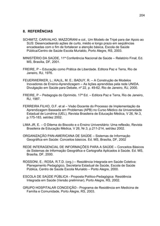 204



8. REFERÊNCIAS

SCHMITZ, CARVALHO, MAZZORANI e col., Um Modelo de Tripé para dar Apoio ao
  SUS: Desencadeando ações de curto, médio e longo prazo em seqüências
  encadeadas com o fim de fortalecer a atenção básica, Escola de Saúde
  Pública/Centro de Saúde Escola Murialdo, Porto Alegre, RS, 2003.

MINISTÉRIO DA SAÚDE, 11ª Conferência Nacional de Saúde – Relatório Final, Ed.
  MS, Brasília, DF, 2001.

FREIRE, P – Educação como Prática de Liberdade. Editora Paz e Terra, Rio de
  Janeiro, RJ, 1976.

FEUERWERKER, L.; KALIL, M. E.; BADUY, R. – A Construção de Modelos
  Inovadores de Ensino-Aprendizagem – As lições aprendidas pela rede UNIDA.
  Divulgação em Saúde para Debate, nº 22, p. 49-62, Rio de Janeiro, RJ, 2000.

FREIRE, P – Pedagogia do Oprimido. 17ª Ed. – Editora Paz e Terra, Rio de Janeiro,
  RJ, 1987.

FERREIRA FILHO, O.F. et al – Visão Docente do Processo de Implementação da
  Aprendizagem Baseada em Problemas (APB) no Curso Médico da Universidade
  Estadual de Londrina (UEL), Revista Brasileira de Educação Médica, V 26, Nr.3,
  p.175-183, set/dez 2002.

LIMA JR, E. – O Dilema do Biscoito e o Ensino Universitário: Uma reflexão, Revista
  Brasileira de Educação Médica, V 26, Nr.3, p.211-214, set/dez 2002.

ORGANIZAÇÃO PAN-AMERICANA DE SAÚDE – Sistemas de Informação
  Geográfica em Saúde: Conceitos básicos. Ed. MS, Brasília, DF, 2002

REDE INTERAGENCIAL DE INFORMAÇÕES PARA A SAÚDE – Conceitos Básicos
  de Sistemas de Informação Geográfica e Cartografia Aplicados à Saúde. Ed. MS,
  Brasília, DF, 2000.

ROSSONI, E.; ROSA, R.T.D. (org.) – Residência Integrada em Saúde Coletiva:
  Planejamento Pedagógico, Secretaria Estadual de Saúde, Escola de Saúde
  Pública, Centro de Saúde Escola Murialdo – Porto Alegre, 2000.

ESCOLA DE SAÚDE PÚBLICA - Proposta Político-Pedagógica: Residência
  Integrada em Saúde (Versão preliminar), Porto Alegre, RS, 2002.

GRUPO HOSPITALAR CONCEIÇÃO - Programa de Residência em Medicina de
  Família e Comunidade, Porto Alegre, RS, 2003.
 