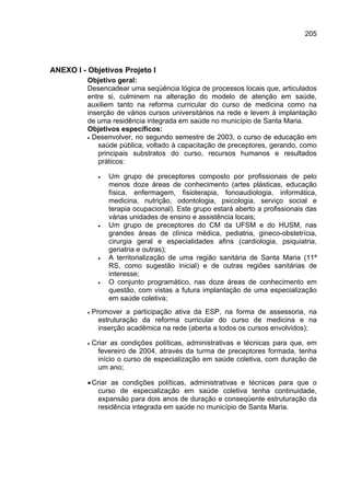 205




ANEXO I - Objetivos Projeto I
          Objetivo geral:
          Desencadear uma seqüência lógica de processos locais que, articulados
          entre si, culminem na alteração do modelo de atenção em saúde,
          auxiliem tanto na reforma curricular do curso de medicina como na
          inserção de vários cursos universitários na rede e levem à implantação
          de uma residência integrada em saúde no município de Santa Maria.
          Objetivos específicos:
          • Desenvolver, no segundo semestre de 2003, o curso de educação em
             saúde pública, voltado à capacitação de preceptores, gerando, como
             principais substratos do curso, recursos humanos e resultados
             práticos:

               •   Um grupo de preceptores composto por profissionais de pelo
                   menos doze áreas de conhecimento (artes plásticas, educação
                   física, enfermagem, fisioterapia, fonoaudiologia, informática,
                   medicina, nutrição, odontologia, psicologia, serviço social e
                   terapia ocupacional). Este grupo estará aberto a profissionais das
                   várias unidades de ensino e assistência locais;
               •   Um grupo de preceptores do CM da UFSM e do HUSM, nas
                   grandes áreas de clínica médica, pediatria, gineco-obstetrícia,
                   cirurgia geral e especialidades afins (cardiologia, psiquiatria,
                   geriatria e outras);
               •   A territorialização de uma região sanitária de Santa Maria (11ª
                   RS, como sugestão inicial) e de outras regiões sanitárias de
                   interesse;
               •   O conjunto programático, nas doze áreas de conhecimento em
                   questão, com vistas a futura implantação de uma especialização
                   em saúde coletiva;
          •   Promover a participação ativa da ESP, na forma de assessoria, na
                estruturação da reforma curricular do curso de medicina e na
                inserção acadêmica na rede (aberta a todos os cursos envolvidos);

          •   Criar as condições políticas, administrativas e técnicas para que, em
                fevereiro de 2004, através da turma de preceptores formada, tenha
                início o curso de especialização em saúde coletiva, com duração de
                um ano;

          • Criar as condições políticas, administrativas e técnicas para que o
              curso de especialização em saúde coletiva tenha continuidade,
              expansão para dois anos de duração e conseqüente estruturação da
              residência integrada em saúde no município de Santa Maria.
 
