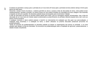 O sistema só permitirá o avanço para o pré-teste de um novo tema 24 horas após o pré-teste do tema anterior (tempo mínimo para
207


      leitura de cada texto).
      Decorrido o tempo mínimo de leitura, o sistema permitirá ao aluno o acesso à lista de discussões do tema, onde poderá enviar
      questionamentos, opiniões e dúvidas, ao mesmo tempo em que poderá visualizar as mensagens de seus colegas e dos docentes
      a respeito do tema em questão. Os docentes poderão lançar provocações para incrementar o debate.
      A lista de discussão de temas já vencidos estará aberta para todos, pois as mensagens estarão armazenadas, mas a lista de
      discussão de um novo tema do módulo estará condicionada ao preenchimento do pré-teste referente àquele tema, bem como ao
      tempo mínimo de leitura.
      A qualquer momento o aluno poderá acessar e imprimir os instrumentos de avaliação que irão guiar sua auto-avaliação, a
      avaliação do(s) docente(s) e a avaliação do tema, a serem utilizados na próxima discussão presencial (encontros de
      problematização).
      4
        Antes do encontro de problematização os docentes poderão se basear no desempenho dos alunos no pré-teste e no nível
      atingido pelo debate na lista de discussão. Os encontros de problematização terão a finalidade de aprimorar, presencialmente, o
      debate iniciado virtualmente.
 