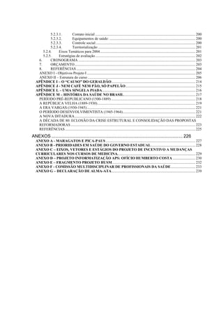 5.2.3.1.       Contato inicial .......................................................................................................... 200
           5.2.3.2.       Equipamentos de saúde: ........................................................................................... 200
           5.2.3.3.       Controle social:......................................................................................................... 200
           5.2.3.4.       Territorialização ....................................................................................................... 201
      5.2.4.     Eixos Temáticos para 2004..................................................................................................... 201
      5.2.5.     Estratégias de avaliação .......................................................................................................... 202
   6.      CRONOGRAMA ............................................................................................................................ 203
   7.      ORÇAMENTO................................................................................................................................ 203
   8.      REFERÊNCIAS .............................................................................................................................. 204
   ANEXO I - Objetivos Projeto I ................................................................................................................... 205
   ANEXO II – Estrutura do curso .................................................................................................................. 206
  APÊNDICE I – O “CAUSO” DO GERALDÃO......................................................................................... 214
  APÊNDICE J - NEM CAFÉ NEM PÃO, SÓ PAPELÃO.......................................................................... 215
  APÊNDICE L – UMA SINGELA PIADA................................................................................................... 216
  APÊNDICE M – HISTÓRIA DA SAÚDE NO BRASIL............................................................................ 217
   PERÍODO PRÉ-REPUBLICANO (1500-1889) ......................................................................................... 218
   A REPÚBLICA VELHA (1889-1930)........................................................................................................ 219
   A ERA VARGAS (1930-1945)................................................................................................................... 221
   O PERÍODO DESENVOLVIMENTISTA (1945-1964)............................................................................. 221
   A NOVA DITADURA................................................................................................................................ 222
   A DÉCADA DE 80: ECLOSÃO DA CRISE ESTRUTURAL E CONSOLIDAÇÃO DAS PROPOSTAS
   REFORMADORAS .................................................................................................................................... 223
   REFERÊNCIAS .......................................................................................................................................... 225
ANEXOS ........................................................................................................ 226
  ANEXO A - MARAGATOS E PICA-PAUS ............................................................................................... 227
  ANEXO B - PRIORIDADES EM SAÚDE DO GOVERNO ESTADUAL............................................... 228
  ANEXO C – EIXOS, VETORES E ESTÁGIOS DO PROJETO DE INCENTIVO A MUDANÇAS
  CURRICULARES NOS CURSOS DE MEDICINA. ................................................................................. 229
  ANEXO D – PROJETO INFORMATIZAÇÃO APS: OFÍCIO HUMBERTO COSTA ........................ 230
  ANEXO E – FRAGMENTO PROJETO HUSM ........................................................................................ 232
  ANEXO F - COMISSÃO MULTIDISCIPLINAR DE PROFISSIONAIS DA SAÚDE.......................... 233
  ANEXO G – DECLARAÇÃO DE ALMA-ATA......................................................................................... 239
 