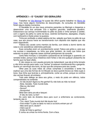 214



   APÊNDICE I – O “CAUSO” DO GERALDÃO
       Trabalhar na Vila Maringá foi quase tão difícil quanto trabalhar no Morro da
Cruz, mas havia alguns momentos de descontração. As consultas do Geraldão
foram alguns destes momentos.
       O Geraldão foi um dos meus primeiros pacientes na Maringá e chegamos a
desenvolver uma boa amizade. Era o legítimo gauchão, totalmente gaudério.
Estacionava sua carroça incrementada no pátio do posto e vinha sempre a caráter,
com o cigarro de palha no canto da boca, vestindo bombachas, alpargatas, chapéu
com barbicacho e facão preso na guaiaca.
       Tinha por profissão a coleta seletiva de lixo, seleção que fazia no pátio de sua
casa, que aos poucos havia se transformando num depósito dos dejetos que não
eram negociáveis.
       Tratava seu cavalo como membro da família, com direito a dormir dentro de
casa e a ter assistência veterinária particular.
       Suas consultas eram um acontecimento social. Falava aos gritos e, para que
me ouvisse e respeitasse, eu tinha que gritar também, de modo que todos que
estavam no posto e algumas casas vizinhas participavam da consulta.
       Certa feita irrompeu o consultório queixando-se de lombrigas e querendo um
remédio brabo, porque seus intestinos eram fortes e não era qualquer pilulazinha de
farinha que iria fazer efeito.
       E não viesse eu com aquela porcaria de mebendazol, que ele já tinha tomado
e não tinha servido para nada, e as “bichas” já estavam mordiscando-lhe a garganta.
Queria um vermífugo dos bons, do tipo que ele comprava para seu cavalo.
       Olhei para as suas mãos de unhas compridas e encardidas e tentei lhe
explicar que uma das formas de re-infecção se dava quando levava as mãos sujas à
boca. Que tinha que lavá-las e, principalmente, cortar as unhas, porque os ovinhos
dos vermes ficavam ali embaixo.
       Todo este diálogo se dava aos gritos, o resto do posto em silêncio, todos
compenetrados na contenda:
       - Aí não doutor! Agora eu lhe ganhei! Eu não boto as mão na boca!
       - Bota, Geraldo. Todo mundo bota.
       - Mas eu não boto!
       - Nunca?
       - Nunquinha!
       Olhei bem sério pra ele e lasquei:
       - E tatu do nariz, tu tira?
       Do outro lado da divisória dava para ouvir a enfermeira se contorcendo,
tentando não rir.
       - Tiro, claro! Todo mundo tira! Até doutor tira!
       - Pois então! Tu põe os dedo no nariz e os bicho entram por aí!
       - Mas será que é, doutor?
       - Claro que é!
       - Então tá! Esta tu ganhou!
       E cortou as unhas na minha frente. Com a faca.
 