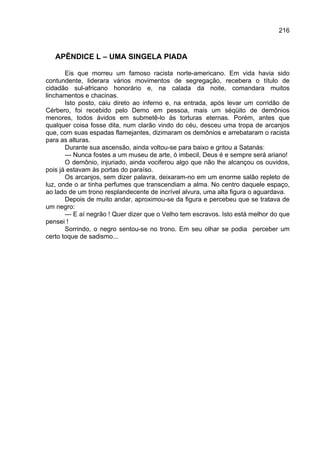 216



   APÊNDICE L – UMA SINGELA PIADA

       Eis que morreu um famoso racista norte-americano. Em vida havia sido
contundente, liderara vários movimentos de segregação, recebera o título de
cidadão sul-africano honorário e, na calada da noite, comandara muitos
linchamentos e chacinas.
       Isto posto, caiu direto ao inferno e, na entrada, após levar um corridão de
Cérbero, foi recebido pelo Demo em pessoa, mais um séqüito de demônios
menores, todos ávidos em submetê-lo às torturas eternas. Porém, antes que
qualquer coisa fosse dita, num clarão vindo do céu, desceu uma tropa de arcanjos
que, com suas espadas flamejantes, dizimaram os demônios e arrebataram o racista
para as alturas.
       Durante sua ascensão, ainda voltou-se para baixo e gritou a Satanás:
       --- Nunca fostes a um museu de arte, ó imbecil, Deus é e sempre será ariano!
       O demônio, injuriado, ainda vociferou algo que não lhe alcançou os ouvidos,
pois já estavam às portas do paraíso.
       Os arcanjos, sem dizer palavra, deixaram-no em um enorme salão repleto de
luz, onde o ar tinha perfumes que transcendiam a alma. No centro daquele espaço,
ao lado de um trono resplandecente de incrível alvura, uma alta figura o aguardava.
       Depois de muito andar, aproximou-se da figura e percebeu que se tratava de
um negro:
       --- E aí negrão ! Quer dizer que o Velho tem escravos. Isto está melhor do que
pensei !
       Sorrindo, o negro sentou-se no trono. Em seu olhar se podia perceber um
certo toque de sadismo...
 